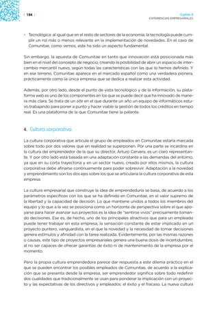 | 184 |                                                                                Capítulo 2
                                                                     EXPERIENCIAS EMPRESARIALES




• Tecnológica: al igual que en el resto de sectores de la economía, la tecnología puede cum-
  plir un rol más o menos relevante en la implementación de novedades. En el caso de
  Comunitae, como vemos, este ha sido un aspecto fundamental.

Sin embargo, la apuesta de Comunitae en tanto que innovación está posicionada más
bien en el nivel del concepto de negocio, creando la posibilidad de abrir un espacio de inter-
cambio mercantil nuevo, según todas las características con las que lo hemos definido. Y
en ese terreno, Comunitae aparece en el mercado español como una verdadera pionera,
prácticamente como la única empresa que se dedica a realizar esta actividad.

Además, por otro lado, desde el punto de vista tecnológico y de la información, su plata-
forma web es uno de los componentes en los que se puede decir que ha innovado de mane-
ra más clara. Se trata de un site en el que durante un año un equipo de informáticos estu-
vo trabajando para poner a punto y hacer viable la gestión de todos los créditos en tiempo
real. Es una plataforma de la que Comunitae tiene la patente.



4. Cultura corporativa

La cultura corporativa que articula el grupo de empleados en Comunitae estaría marcada
sobre todo por dos valores que en realidad se superponen. Por una parte se incardina en
la cultura del emprendedor de la que su director, Arturo Cervera, es un claro representan-
te. Y por otro lado está basada en una adaptación constante a las demandas del entorno,
ya que en su corta trayectoria y en un sector nuevo, creado por ellos mismos, la cultura
corporativa debe afinarse continuamente para poder sobrevivir. Adaptación a la novedad
y emprendimiento son los dos ejes sobre los que se articularía la cultura corporativa de esta
empresa.

La cultura empresarial que construye la idea de emprendeduría se basa, de acuerdo a los
parámetros específicos con los que se ha definido en Comunitae, en el valor supremo de
la libertad y la capacidad de decisión. Lo que mantiene unidos a todos los miembros del
equipo y lo que a la vez se posiciona como un horizonte de perspectiva sobre el que apo-
yarse para hacer avanzar sus proyectos es la idea de “sentirse vivos” precisamente toman-
do decisiones. Ese es, de hecho, uno de los principales atractivos que para un empleado
puede tener trabajar en esta empresa, la sensación constante de estar implicado en un
proyecto puntero, vanguardista, en el que la novedad y la necesidad de tomar decisiones
genera estímulos y afinidad con la tarea realizada. Evidentemente, por las mismas razones
o causas, este tipo de proyectos empresariales genera una buena dosis de incertidumbre,
al no ser capaces de ofrecer garantías de éxito ni de mantenimiento de la empresa por el
momento.

Pero la propia cultura emprendedora parece dar respuesta a este dilema práctico en el
que se pueden encontrar los posibles empleados de Comunitae, de acuerdo a la explica-
ción que se presenta desde la empresa, ser emprendedor significa sobre todo redefinir
dos cualidades que tradicionalmente se usan para ponderar la implicación con un proyec-
to y las expectativas de los directivos y empleados: el éxito y el fracaso. La nueva cultura
 