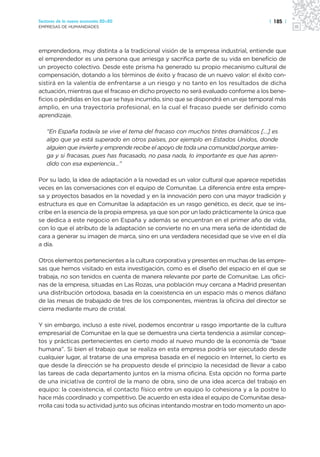 Sectores de la nueva economía 20+20                                                  | 185 |
EMPRESAS DE HUMANIDADES




emprendedora, muy distinta a la tradicional visión de la empresa industrial, entiende que
el emprendedor es una persona que arriesga y sacrifica parte de su vida en beneficio de
un proyecto colectivo. Desde este prisma ha generado su propio mecanismo cultural de
compensación, dotando a los términos de éxito y fracaso de un nuevo valor: el éxito con-
sistirá en la valentía de enfrentarse a un riesgo y no tanto en los resultados de dicha
actuación, mientras que el fracaso en dicho proyecto no será evaluado conforme a los bene-
ficios o pérdidas en los que se haya incurrido, sino que se dispondrá en un eje temporal más
amplio, en una trayectoria profesional, en la cual el fracaso puede ser definido como
aprendizaje.

   “En España todavía se vive el tema del fracaso con muchos tintes dramáticos […] es
   algo que ya está superado en otros países, por ejemplo en Estados Unidos, donde
   alguien que invierte y emprende recibe el apoyo de toda una comunidad porque arries-
   ga y si fracasas, pues has fracasado, no pasa nada, lo importante es que has apren-
   dido con esa experiencia…”

Por su lado, la idea de adaptación a la novedad es un valor cultural que aparece repetidas
veces en las conversaciones con el equipo de Comunitae. La diferencia entre esta empre-
sa y proyectos basados en la novedad y en la innovación pero con una mayor tradición y
estructura es que en Comunitae la adaptación es un rasgo genético, es decir, que se ins-
cribe en la esencia de la propia empresa, ya que son por un lado prácticamente la única que
se dedica a este negocio en España y además se encuentran en el primer año de vida,
con lo que el atributo de la adaptación se convierte no en una mera seña de identidad de
cara a generar su imagen de marca, sino en una verdadera necesidad que se vive en el día
a día.

Otros elementos pertenecientes a la cultura corporativa y presentes en muchas de las empre-
sas que hemos visitado en esta investigación, como es el diseño del espacio en el que se
trabaja, no son tenidos en cuenta de manera relevante por parte de Comunitae. Las ofici-
nas de la empresa, situadas en Las Rozas, una población muy cercana a Madrid presentan
una distribución ortodoxa, basada en la coexistencia en un espacio más o menos diáfano
de las mesas de trabajado de tres de los componentes, mientras la oficina del director se
cierra mediante muro de cristal.

Y sin embargo, incluso a este nivel, podemos encontrar u rasgo importante de la cultura
empresarial de Comunitae en la que se demuestra una cierta tendencia a asimilar concep-
tos y prácticas pertenecientes en cierto modo al nuevo mundo de la economía de “base
humana”. Si bien el trabajo que se realiza en esta empresa podría ser ejecutado desde
cualquier lugar, al tratarse de una empresa basada en el negocio en Internet, lo cierto es
que desde la dirección se ha propuesto desde el principio la necesidad de llevar a cabo
las tareas de cada departamento juntos en la misma oficina. Esta opción no forma parte
de una iniciativa de control de la mano de obra, sino de una idea acerca del trabajo en
equipo: la coexistencia, el contacto físico entre un equipo lo cohesiona y a la postre lo
hace más coordinado y competitivo. De acuerdo en esta idea el equipo de Comunitae desa-
rrolla casi toda su actividad junto sus oficinas intentando mostrar en todo momento un apo-
 