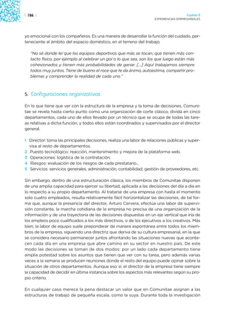| 186 |                                                                                Capítulo 2
                                                                     EXPERIENCIAS EMPRESARIALES




yo emocional con los compañeros. Es una manera de desarrollar la función del cuidado, per-
teneciente al ámbito del espacio doméstico, en el terreno del trabajo.

   “No sé donde leí que los equipos deportivos que más se tocan, que tienen más con-
   tacto físico, por ejemplo al celebrar un gol o lo que sea, son los que luego están más
   cohesionados y tienen más probabilidades de ganar. […] Aquí trabajamos siempre
   todos muy juntos, Tiene de bueno el roce que te da ánimo, autoestima, compartir pro-
   blemas y comprender la realidad de cada uno.”



5. Configuraciones organizativas

En lo que tiene que ver con la estructura de la empresa y la toma de decisiones, Comuni-
tae se revela hasta cierto punto como una organización de corte clásico, divida en cinco
departamentos, cada uno de ellos llevado por un técnico que se ocupa de todas las tare-
as relativas a dicha función, y todos ellos están coordinados y supervisados por el director
general.

1 Director: toma las principales decisiones, realiza una labor de relaciones públicas y super-
  visa al resto de departamentos.
2 Puesto tecnológico: reacción, mantenimiento y mejora de la plataforma web.
3 Operaciones: logística de la contratación.
4 Riesgos: evaluación de los riesgos de cada prestatario...
5 Servicios: servicios generales, administración, contabilidad, gestión de proveedores, etc.

Sin embargo, dentro de una estructuración clásica, los miembros de Comunitae disponen
de una amplia capacidad para ejercer su libertad, aplicada a las decisiones del día a día en
lo respecto a su propio departamento. Al tratarse de una empresa con hasta el momento
solo cuatro empleados, resulta relativamente fácil horizontalizar las decisiones, de tal for-
ma que, aunque la presencia del director, Arturo Cervera, efectúa una labor de supervi-
sión constante, la marcha cotidiana de la empresa no precisa de una organización de la
información y de una trayectoria de las decisiones dispuestas en un eje vertical que iría de
los empleos poco cualificados a los más directivos, o de los ejecutivos a los creativos. Más
bien, la labor de equipo suele preponderar de manera espontánea entre todos los miem-
bros de la empresa, siguiendo una directriz que deriva de su cultura empresarial, en la que
se considera necesario permanecer juntos afrontando las situaciones nuevas que aconte-
cen cada día en una empresa que abre camino en su sector en nuestro país. De este
modo las decisiones se toman de dos modos: por un lado cada departamento tiene
amplia potestad sobre los asuntos que tienen que ver con su tarea, pero además varias
veces a la semana se producen reuniones donde el resto del equipo puede opinar sobre la
situación de otros departamentos. Aunque eso sí, el director de la empresa tiene siempre
la capacidad de decidir en última instancia sobre los aspectos más relevantes según su pro-
pio criterio.

En cualquier caso merece la pena destacar un valor que en Comunitae asignan a las
estructuras de trabajo de pequeña escala, como la suya. Durante toda la investigación
 