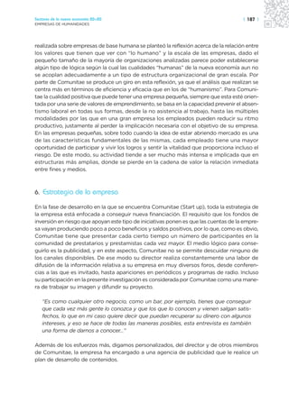 Sectores de la nueva economía 20+20                                                   | 187 |
EMPRESAS DE HUMANIDADES




realizada sobre empresas de base humana se planteó la reflexión acerca de la relación entre
los valores que tienen que ver con “lo humano” y la escala de las empresas, dado el
pequeño tamaño de la mayoría de organizaciones analizadas parece poder establecerse
algún tipo de lógica según la cual las cualidades “humanas” de la nueva economía aun no
se acoplan adecuadamente a un tipo de estructura organizacional de gran escala. Por
parte de Comunitae se produce un giro en esta reflexión, ya que el análisis que realizan se
centra más en términos de eficiencia y eficacia que en los de “humanismo”. Para Comuni-
tae la cualidad positiva que puede tener una empresa pequeña, siempre que esta esté orien-
tada por una serie de valores de emprendimiento, se basa en la capacidad prevenir el absen-
tismo laboral en todas sus formas, desde la no asistencia al trabajo, hasta las múltiples
modalidades por las que en una gran empresa los empleados pueden reducir su ritmo
productivo, justamente al perder la implicación necesaria con el objetivo de su empresa.
En las empresas pequeñas, sobre todo cuando la idea de estar abriendo mercado es una
de las características fundamentales de las mismas, cada empleado tiene una mayor
oportunidad de participar y vivir los logros y sentir la vitalidad que proporciona incluso el
riesgo. De este modo, su actividad tiende a ser mucho más intensa e implicada que en
estructuras más amplias, donde se pierde en la cadena de valor la relación inmediata
entre fines y medios.



6. Estrategia de la empresa

En la fase de desarrollo en la que se encuentra Comunitae (Start up), toda la estrategia de
la empresa está enfocada a conseguir nueva financiación. El requisito que los fondos de
inversión en riesgo que apoyan este tipo de iniciativas ponen es que las cuentas de la empre-
sa vayan produciendo poco a poco beneficios y saldos positivos, por lo que, como es obvio,
Comunitae tiene que presentar cada cierto tiempo un número de participantes en la
comunidad de prestatarios y prestamistas cada vez mayor. El medio lógico para conse-
guirlo es la publicidad, y en este aspecto, Comunitae no se permite descuidar ninguno de
los canales disponibles. De ese modo su director realiza constantemente una labor de
difusión de la información relativa a su empresa en muy diversos foros, desde conferen-
cias a las que es invitado, hasta apariciones en periódicos y programas de radio. Incluso
su participación en la presente investigación es considerada por Comunitae como una mane-
ra de trabajar su imagen y difundir su proyecto.

   “Es como cualquier otro negocio, como un bar, por ejemplo, tienes que conseguir
   que cada vez más gente lo conozca y que los que lo conocen y vienen salgan satis-
   fechos, lo que en mi caso quiere decir que puedan recuperar su dinero con algunos
   intereses, y eso se hace de todas las maneras posibles, esta entrevista es también
   una forma de darnos a conocer…”

Además de los esfuerzos más, digamos personalizados, del director y de otros miembros
de Comunitae, la empresa ha encargado a una agencia de publicidad que le realice un
plan de desarrollo de contenidos.
 