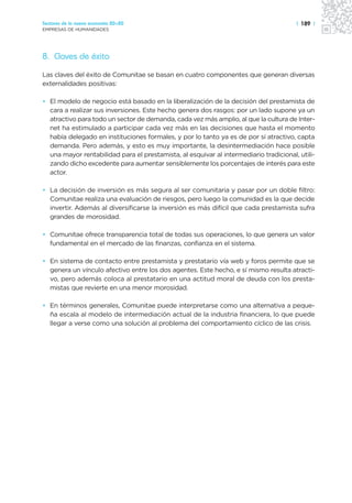 Sectores de la nueva economía 20+20                                                    | 189 |
EMPRESAS DE HUMANIDADES




8. Claves de éxito
Las claves del éxito de Comunitae se basan en cuatro componentes que generan diversas
externalidades positivas:

• El modelo de negocio está basado en la liberalización de la decisión del prestamista de
  cara a realizar sus inversiones. Este hecho genera dos rasgos: por un lado supone ya un
  atractivo para todo un sector de demanda, cada vez más amplio, al que la cultura de Inter-
  net ha estimulado a participar cada vez más en las decisiones que hasta el momento
  había delegado en instituciones formales, y por lo tanto ya es de por sí atractivo, capta
  demanda. Pero además, y esto es muy importante, la desintermediación hace posible
  una mayor rentabilidad para el prestamista, al esquivar al intermediario tradicional, utili-
  zando dicho excedente para aumentar sensiblemente los porcentajes de interés para este
  actor.

• La decisión de inversión es más segura al ser comunitaria y pasar por un doble filtro:
  Comunitae realiza una evaluación de riesgos, pero luego la comunidad es la que decide
  invertir. Además al diversificarse la inversión es más difícil que cada prestamista sufra
  grandes de morosidad.

• Comunitae ofrece transparencia total de todas sus operaciones, lo que genera un valor
  fundamental en el mercado de las finanzas, confianza en el sistema.

• En sistema de contacto entre prestamista y prestatario vía web y foros permite que se
  genera un vínculo afectivo entre los dos agentes. Este hecho, e sí mismo resulta atracti-
  vo, pero además coloca al prestatario en una actitud moral de deuda con los presta-
  mistas que revierte en una menor morosidad.

• En términos generales, Comunitae puede interpretarse como una alternativa a peque-
  ña escala al modelo de intermediación actual de la industria financiera, lo que puede
  llegar a verse como una solución al problema del comportamiento cíclico de las crisis.
 
