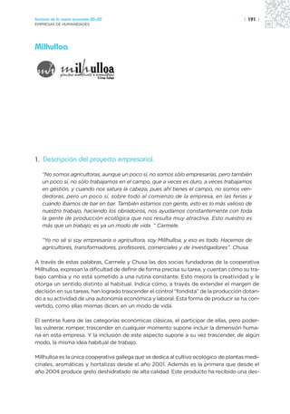 Sectores de la nueva economía 20+20                                                     | 191 |
EMPRESAS DE HUMANIDADES




Milhulloa




1. Descripción del proyecto empresarial.

   “No somos agricultoras, aunque un poco sí, no somos sólo empresarias, pero también
   un poco sí, no sólo trabajamos en el campo, que a veces es duro, a veces trabajamos
   en gestión, y cuando nos satura la cabeza, pues ahí tienes el campo, no somos ven-
   dedoras, pero un poco sí, sobre todo al comienzo de la empresa, en las ferias y
   cuando íbamos de bar en bar. También estamos con gente, esto es lo más valioso de
   nuestro trabajo, haciendo los obradoiros, nos ayudamos constantemente con toda
   la gente de producción ecológica que nos resulta muy atractiva. Esto nuestro es
   más que un trabajo; es ya un modo de vida. ” Carmele.

   “Yo no sé si soy empresaria o agricultora, soy Millhulloa, y eso es todo. Hacemos de
   agricultores, transformadores, profesores, comerciales y de investigadores”. Chusa.

A través de estas palabras, Carmele y Chusa las dos socias fundadoras de la cooperativa
Millhulloa, expresan la dificultad de definir de forma precisa su tarea, y cuentan cómo su tra-
bajo cambia y no está sometido a una rutina constante. Esto mejora la creatividad y le
otorga un sentido distinto al habitual. Indica cómo, a través de extender el margen de
decisión en sus tareas, han logrado trascender el control “fondista” de la producción dotan-
do a su actividad de una autonomía económica y laboral. Esta forma de producir se ha con-
vertido, como ellas mismas dicen, en un modo de vida.

El sentirse fuera de las categorías económicas clásicas, el participar de ellas, pero poder-
las vulnerar, romper, trascender en cualquier momento supone incluir la dimensión huma-
na en esta empresa. Y la inclusión de este aspecto supone a su vez trascender, de algún
modo, la misma idea habitual de trabajo.

Millhulloa es la única cooperativa gallega que se dedica al cultivo ecológico de plantas medi-
cinales, aromáticas y hortalizas desde el año 2001. Además es la primera que desde el
año 2004 produce grelo deshidratado de alta calidad. Este producto ha recibido una des-
 