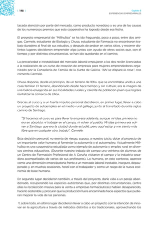 | 192 |                                                                               Capítulo 2
                                                                    EXPERIENCIAS EMPRESARIALES




tacada atención por parte del mercado, como producto novedoso y es una de las causas
de los numerosos premios que esta cooperativa ha logrado desde esa fecha.

El proyecto empresarial de “Millhulloa” se ha ido fraguando, poco a poco, entre dos ami-
gas. Carmele, estudiante de Biología y Chusa, estudiante de Farmacia no encontraron tra-
bajo duradero al final de sus estudios, y después de probar en varios sitios, y recorrer dis-
tintos lugares decidieron emprender algo juntas con ayuda de otros socios que, con el
tiempo y por distintas circunstancias, se han ido quedando en el camino.

La precariedad e inestabilidad del mercado laboral empujaron a las dos recién licenciadas
a la realización de un curso de creación de empresas para mujeres emprendedoras orga-
nizado por la Consellería de Familia de la Xunta de Galicia. “Ahí se dispara la cosa”, nos
comenta Carmele.

Chusa disponía, desde el principio, de un terreno de 10ha. que se encontraba unido a una
casa familiar. El terreno, abandonado desde hace tiempo y sin cultivar, era la imagen de
una Galicia envejecida en sus localidades rurales y carente de población joven que lograra
revitalizar la comarca de Ulloa.

Gracias al curso y a un fuerte impulso personal decidieron, en primer lugar, llevar a cabo
un proyecto de autoempleo en el medio rural gallego, junto al transitado durante siglos
camino de Santiago.

   “Si hacemos el curso es para llevar la empresa adelante, aunque mi idea primera no
   era en absoluto ni trabajar en el campo, ni volver al pueblo. Mi idea primera era vol-
   ver a Santiago que era la ciudad donde estudié, pero aquí estoy y me siento más
   libre que en cualquier otro trabajo”. Carmele

Esta decisión personal, no exenta de riesgo, supuso, a nuestro juicio, dotar al proyecto de
un importante valor humano al fomentar la autonomía y el autoempleo. Actualmente Mill-
hulloa es una cooperativa estudiada como ejemplo de autonomía y empleo rural en diver-
sos centros educativos. (Durante nuestro trabajo de campo una veintena de alumnos de
un Centro de Formación Profesional de A Coruña visitaron el campo y la industria seca-
dora acompañados de varios de sus profesores). Lo humano, en este contexto, aparece
como una dimensión emancipatoria frente a un mercado laboral inestable, inseguro, depau-
perado y, en muchas ocasiones, hostil con el trabajador y como un rasgo de la nueva eco-
nomía de base humana.

En segundo lugar decidieron también, a través del proyecto, darle vida a un paraje aban-
donado, recuperando las especies autóctonas que, por distintas circunstancias, (entre
ellas la recolección masiva para la venta a empresas farmacéuticas) habían desaparecido,
hacerlo sostenible y procurar que la producción fuera encaminada hacia aspectos que pudie-
ran mejorar la vida de las personas.

Y, sobre todo, en último lugar decidieron llevar a cabo un proyecto con la intención de inno-
var en la agricultura a través de métodos distintos a los tradicionales, aprovechando los
 