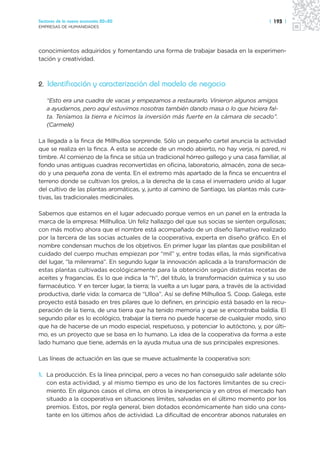 Sectores de la nueva economía 20+20                                                     | 193 |
EMPRESAS DE HUMANIDADES




conocimientos adquiridos y fomentando una forma de trabajar basada en la experimen-
tación y creatividad.



2. Identificación y caracterización del modelo de negocio

   “Esto era una cuadra de vacas y empezamos a restaurarlo. Vinieron algunos amigos
   a ayudarnos, pero aquí estuvimos nosotras también dando masa o lo que hiciera fal-
   ta. Teníamos la tierra e hicimos la inversión más fuerte en la cámara de secado”.
   (Carmele)

La llegada a la finca de Millhulloa sorprende. Sólo un pequeño cartel anuncia la actividad
que se realiza en la finca. A esta se accede de un modo abierto, no hay verja, ni pared, ni
timbre. Al comienzo de la finca se sitúa un tradicional hórreo gallego y una casa familiar, al
fondo unas antiguas cuadras reconvertidas en oficina, laboratorio, almacén, zona de seca-
do y una pequeña zona de venta. En el extremo más apartado de la finca se encuentra el
terreno donde se cultivan los grelos, a la derecha de la casa el invernadero unido al lugar
del cultivo de las plantas aromáticas, y, junto al camino de Santiago, las plantas más cura-
tivas, las tradicionales medicinales.

Sabemos que estamos en el lugar adecuado porque vemos en un panel en la entrada la
marca de la empresa: Millhulloa. Un feliz hallazgo del que sus socias se sienten orgullosas;
con más motivo ahora que el nombre está acompañado de un diseño llamativo realizado
por la tercera de las socias actuales de la cooperativa, experta en diseño gráfico. En el
nombre condensan muchos de los objetivos. En primer lugar las plantas que posibilitan el
cuidado del cuerpo muchas empiezan por “mil” y, entre todas ellas, la más significativa
del lugar, “la milenrama”. En segundo lugar la innovación aplicada a la transformación de
estas plantas cultivadas ecológicamente para la obtención según distintas recetas de
aceites y fragancias. Es lo que indica la “h”, del título, la transformación química y su uso
farmacéutico. Y en tercer lugar, la tierra; la vuelta a un lugar para, a través de la actividad
productiva, darle vida: la comarca de “Ulloa”. Así se define Milhulloa S. Coop. Galega, este
proyecto está basado en tres pilares que lo definen, en principio está basado en la recu-
peración de la tierra, de una tierra que ha tenido memoria y que se encontraba baldía. El
segundo pilar es lo ecológico, trabajar la tierra no puede hacerse de cualquier modo, sino
que ha de hacerse de un modo especial, respetuoso, y potenciar lo autóctono, y, por últi-
mo, es un proyecto que se basa en lo humano. La idea de la cooperativa da forma a este
lado humano que tiene, además en la ayuda mutua una de sus principales expresiones.

Las líneas de actuación en las que se mueve actualmente la cooperativa son:

1. La producción. Es la línea principal, pero a veces no han conseguido salir adelante sólo
   con esta actividad, y al mismo tiempo es uno de los factores limitantes de su creci-
   miento. En algunos casos el clima, en otros la inexperiencia y en otros el mercado han
   situado a la cooperativa en situaciones límites, salvadas en el último momento por los
   premios. Estos, por regla general, bien dotados económicamente han sido una cons-
   tante en los últimos años de actividad. La dificultad de encontrar abonos naturales en
 