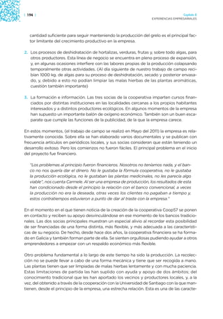 | 194 |                                                                               Capítulo 2
                                                                    EXPERIENCIAS EMPRESARIALES




   cantidad suficiente para seguir manteniendo la producción del grelo es el principal fac-
   tor limitante del crecimiento productivo en la empresa.

2. Los procesos de deshidratación de hortalizas, verduras, frutas y, sobre todo algas, para
   otros productores. Esta línea de negocio se encuentra en pleno proceso de expansión,
   y, en algunas ocasiones interfiere con las labores propias de la producción colapsando
   temporalmente otras actividades. (Al día siguiente de nuestro trabajo de campo reci-
   bían 1000 kg. de algas para su proceso de deshidratación, secado y posterior envasa-
   do, y, debido a esto no podían limpiar las malas hierbas de las plantas aromáticas,
   cuestión también importante)

3. La formación e información. Las tres socias de la cooperativa imparten cursos finan-
   ciados por distintas instituciones en las localidades cercanas a los propios habitantes
   interesados y a distintos productores ecológicos. En algunos momentos de la empresa
   han supuesto un importante balón de oxígeno económico. También son un buen esca-
   parate que cumple las funciones de la publicidad, de la que la empresa carece.

En estos momentos, (el trabajo de campo se realizó en Mayo del 2011) la empresa es rela-
tivamente conocida. Sobre ella se han elaborado varios documentales y se publican con
frecuencia artículos en periódicos locales, y sus socias consideran que están teniendo un
desarrollo exitoso. Pero los comienzos no fueron fáciles. El principal problema en el inicio
del proyecto fue financiero.

   “Los problemas al principio fueron financieros. Nosotros no teníamos nada, y el ban-
   co no nos quería dar el dinero. No le gustaba la fórmula cooperativa, no le gustaba
   la producción ecológica, no le gustaban las plantas medicinales, no les parecía algo
   viable”, nos cuenta Carmele. Al ser una empresa de producción, los resultados de esta
   han condicionado desde el principio la relación con el banco convencional, a veces
   la producción no era la deseada, otras veces los clientes no pagaban a tiempo y,
   estos contratiempos estuvieron a punto de dar al traste con la empresa.”

En el momento en el que tienen noticia de la creación de la cooperativa Coop57 se ponen
en contacto y reciben su apoyo desvinculándose en ese momento de los bancos tradicio-
nales. Las dos socias principales muestran un especial alivio al recordar esta posibilidad
de ser financiadas de una forma distinta, más flexible, y más adecuada a las característi-
cas de su negocio. De hecho, desde hace dos años, la cooperativa financiera se ha forma-
do en Galicia y también forman parte de ella. Se sienten orgullosas pudiendo ayudar a otros
emprendedores a empezar con un respaldo económico más flexible.

Otro problema fundamental a lo largo de este tiempo ha sido la producción. La recolec-
ción no se puede llevar a cabo de una forma mecánica y tiene que ser recogida a mano.
Las plantas tienen que ser limpiadas de malas hierbas lentamente y con mucha paciencia.
Estas limitaciones de partida las han suplido con ayuda y apoyo de dos ámbitos; del
conocimiento tradicional que les han aportado los vecinos y productores locales, y, a la
vez, del obtenido a través de la cooperación con la Universidad de Santiago con la que man-
tienen, desde el principio de la empresa, una estrecha relación. Esta es una de las caracte-
 