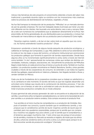 Sectores de la nueva economía 20+20                                                   | 195 |
EMPRESAS DE HUMANIDADES




rísticas más llamativas de este proyecto; el conocimiento obtenido a través del saber más
tradicional y guardado durante siglos se combina con las innovaciones más creativas
sobre los procesos de deshidratación de hortalizas, vegetales y frutas.

No fue fácil tampoco la introducción de los productos “Millhulloa” en un mercado domina-
do por las grandes empresas. Por eso han trabajado desde el principio por tener una rela-
ción diferente con los clientes. Han buscado una venta directa, cara a cara y cercana. Debi-
do a esto son numerosos los compradores que se abastecen directamente en la finca. Han
prescindido, de forma generalizada, de una distribuidora para sus productos, e incluso han
rechazado ser marca blanca en alguno de sus productos para la empresa El Corte Inglés.

   “Nosotras cogimos maletín, y de bar en bar, sobre todo en aquellos que nos cono-
   cía. Así fuimos extendiendo nuestros productos”. Chusa

Empezaron vendiendo a través de alguna tienda pequeña de productos ecológicos, y
cafeterías en Santiago de Compostela y Lugo. Más adelante la venta se fue extendiendo a
la costa en las rías bajas a causa del turismo y al esfuerzo institucional por promocionar
los productos gallegos que fomentó la aparición de tiendas especializadas. Desde hace
algunos años se ha incrementado significativamente la venta, tanto a través de Internet
como también “in situ” aprovechando las numerosas visitas que reciben de distintas uni-
versidades, institutos, colegios, asociaciones, etc. Actualmente los productos de Millhulloa
llegan a toda Galicia, en cada provincia hay al menos un punto de venta. También en muchos
pueblos. Los productos pueden encontrarse en Madrid, Barcelona, Sevilla y otras grandes
ciudades a través de las cooperativas de consumo. Se extienden a casi todos los lugares
donde hay gallegos, especialmente en Valencia y Baleares. Han llegado también a Rusia, y
venden también en México.

Cada una de las fundadoras de la cooperativa considera que su trabajo es satisfactorio y
no lo cambiaría en este momento. El secreto del éxito es que han logrado desarrollar una
actividad como trabajo que resulta de la combinación de distintos procesos. Y han ido
ampliando, con el tiempo, el valor de su actividad en cada uno de estos pasos, hasta con-
trolar el proceso productivo completo de un modo artesanal.

El paso germinal de este proceso generador de valor se encuentra en la adquisición de las
semillas. Los primeros años no lograron autoabastecerse y se vieron en la necesidad de com-
prar semillas a un productor externo andaluz. Esta compra encarecía el producto final.

   “Las semillas en el inicio muchas las comprábamos a un productor de Córdoba. Des-
   pués él también nos conoció y quería también que le vendiéramos semilla, y nos
   propuso que le vendiéramos semilla de laurel. Cogimos semilla de laurel aquí en
   cantidad, pero nos quedamos sorprendidas, porque por la semilla que nos compra-
   ba a nosotros nos pagaba muy poco dinero, y por la semilla que le comprábamos a
   él teníamos que pagar muchísimo más. Y esto vimos que era porque él era produc-
   tor de semillas y nosotras no. Para esto se necesita un registro, de modo que nos dimos
   de alta y ahora las vendemos tanto a él como a otros a un precio igual, porque no es
   fácil encontrar semilla de producción ecológica” (Carmele)
 