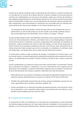 | 196 |                                                                                Capítulo 2
                                                                     EXPERIENCIAS EMPRESARIALES




A partir de la semilla, siembran según la demanda del año anterior y cuidan la producción
y la recolección en función de la época del año. Cuando el trabajo se acumula entonces
cuentan con colaboradores con los que se encuentran unidos por vínculos de amistad, y
que colaboran generalmente sin remuneración económica. En muchos casos funciona entre
ellos la reciprocidad. Cuentan con una red significativa de empresas, algunas de ellas tam-
bién cooperativas, que intercambian en momentos muy puntuales para sus distintos pro-
cesos productivos manos para trabajar, sin ser fuerzas productivas al uso.

   “La importancia de la red creada a través de estos años es tan fundamental, que no
   podría ahora ya salir de ella porque ya se han creado unos fuertes sistemas de ayu-
   das mutuas bajo lazos de intercambio, como si fuera un trueque”. (Chusa)

En este sentido podemos decir que Millhulloa contribuye a crear y aprovechar el capital rela-
cional con otros productores, clientes, comunidad rural y la sociedad gallega en general,
de tal forma que han constituido un entorno colaborativo del cual todos los miembros se
benefician. Logran aumentar, por tanto, el valor del trabajo y el valor de los productos. El
factor humano de la empresa cooperativa permite, como hemos visto, aprovechar de un
modo exitoso las redes sociales que se han constituido a su alrededor, y contribuir, junto
con todas ellas, a la riqueza de la zona a partir de esta dimensión humana.

A continuación se lleva a cabo el proceso de secado, y envasado en el mismo lugar y con
las mismas manos. La red de relaciones ha colocado los productos de la empresa en el mer-
cado y, sin distribuidora, los venden. Primero en ferias y, de bar en bar, y ahora a través de
la web.

Como complemento a su tarea en la tierra acumulan conocimiento y lo trasmiten a través
de la realización de talleres u obradoiros: son muy importantes como lugares para la
generación de novedades y suponen importantes ingresos para la empresa. Forman par-
te de la diversificación de la tarea y suponen claramente otro tipo de esfuerzo.

•. Estos talleres son muy diversos. Se realizan en escuelas de capacitación agraria y en coo-
   perativas agrarias generalmente con grupos de mujeres de 30 hasta los 60 años.

•. También han participado asociaciones de vecinos, grupos ecologistas, grupos de con-
   sumo, agricultores de la comarca, institutos, colegios, etc.

•. Se han convertido en un mecanismo también de experimentación y de innovación, como
   fue el penúltimo curso impartido sobre plantas aromáticas para cosméticos, nueva
   posible línea de trabajo para los próximos años.



3. El papel de la innovación

La innovación ha sido una constante en el recorrido de la cooperativa y ha ido marcando
las distintas etapas productivas. Se trata, sobre todo de novedades en los productos que
elaboran, y en la forma de transformación. También está presente la creatividad en la ela-
 