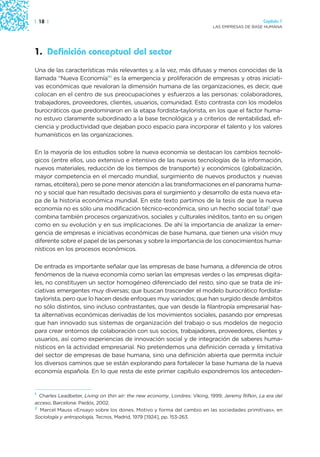 | 18 |                                                                                           Capítulo 1
                                                                            LAS EMPRESAS DE BASE HUMANA




1. Definición conceptual del sector
Una de las características más relevantes y, a la vez, más difusas y menos conocidas de la
llamada “Nueva Economía”1 es la emergencia y proliferación de empresas y otras iniciati-
vas económicas que revaloran la dimensión humana de las organizaciones, es decir, que
colocan en el centro de sus preocupaciones y esfuerzos a las personas: colaboradores,
trabajadores, proveedores, clientes, usuarios, comunidad. Esto contrasta con los modelos
burocráticos que predominaron en la etapa fordista-taylorista, en los que el factor huma-
no estuvo claramente subordinado a la base tecnológica y a criterios de rentabilidad, efi-
ciencia y productividad que dejaban poco espacio para incorporar el talento y los valores
humanísticos en las organizaciones.

En la mayoría de los estudios sobre la nueva economía se destacan los cambios tecnoló-
gicos (entre ellos, uso extensivo e intensivo de las nuevas tecnologías de la información,
nuevos materiales, reducción de los tiempos de transporte) y económicos (globalización,
mayor competencia en el mercado mundial, surgimiento de nuevos productos y nuevas
ramas, etcétera), pero se pone menor atención a las transformaciones en el panorama huma-
no y social que han resultado decisivas para el surgimiento y desarrollo de esta nueva eta-
pa de la historia económica mundial. En este texto partimos de la tesis de que la nueva
economía no es sólo una modificación técnico-económica, sino un hecho social total2 que
combina también procesos organizativos, sociales y culturales inéditos, tanto en su origen
como en su evolución y en sus implicaciones. De ahí la importancia de analizar la emer-
gencia de empresas e iniciativas económicas de base humana, que tienen una visión muy
diferente sobre el papel de las personas y sobre la importancia de los conocimientos huma-
nísticos en los procesos económicos.

De entrada es importante señalar que las empresas de base humana, a diferencia de otros
fenómenos de la nueva economía como serían las empresas verdes o las empresas digita-
les, no constituyen un sector homogéneo diferenciado del resto, sino que se trata de ini-
ciativas emergentes muy diversas; que buscan trascender el modelo burocrático fordista-
taylorista, pero que lo hacen desde enfoques muy variados; que han surgido desde ámbitos
no sólo distintos, sino incluso contrastantes, que van desde la filantropía empresarial has-
ta alternativas económicas derivadas de los movimientos sociales, pasando por empresas
que han innovado sus sistemas de organización del trabajo o sus modelos de negocio
para crear entornos de colaboración con sus socios, trabajadores, proveedores, clientes y
usuarios, así como experiencias de innovación social y de integración de saberes huma-
nísticos en la actividad empresarial. No pretendemos una definición cerrada y limitativa
del sector de empresas de base humana, sino una definición abierta que permita incluir
los diversos caminos que se están explorando para fortalecer la base humana de la nueva
economía española. En lo que resta de este primer capítulo expondremos los anteceden-


1 Charles Leadbeter, Living on thin air: the new economy, Londres: Viking, 1999; Jeremy Rifkin, La era del
acceso, Barcelona: Paidós, 2002.
2 Marcel Mauss «Ensayo sobre los dones. Motivo y forma del cambio en las sociedades primitivas», en

Sociología y antropología, Tecnos, Madrid, 1979 [1924], pp. 153-263.
 