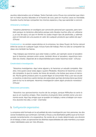 | 198 |                                                                                Capítulo 2
                                                                     EXPERIENCIAS EMPRESARIALES




asuntos relacionados con el trabajo. Tanto Carmele como Chusa nos comentan que inten-
tan no tratar asuntos laborales en el horario de ocio, pero en muchos casos es inevitable.
Durante mucho tiempo comparten los mismos espacios y hay que aprender a convivir.

Artesanal y ecológico:

   “nosotros plantamos en ecológico por convicción personal por supuesto, pero tam-
   bién porque no teníamos alternativa porque esto llevaba muchos años sin utilizarse
   y, yo soy de aquí y sé que mi familia no usaba ningún tipo de pesticidas, y además
   para el mercado era una puesta en valor de cualquier producto que saliera de aquí”.
   (Chusa)

Colaborativa: no existen especialistas en la empresa, las ideas fluyen de forma natural
entre las socias en cualquier lugar, incluso fuera del trabajo. Pero no sólo se comparten las
ideas sino también las faenas.

   “Hay trabajos que tenemos que estar todas a cañón, por ejemplo vaciar el secadero
   que lo hacemos siempre entre varias, también llenar el secadero, repartimos tam-
   bién las charlas. Depende de la disponibilidad pero todas hacemos todo”. (Chusa)

Creatividad e investigación.

   “Nosotros investigamos. Aquí viene alguien y le hacemos un estudio completo. Nos
   dice, mira quiero secar estas algas o quiero Mirabeles. Nosotros te hacemos un estu-
   dio completo, lo que te cuesta, las horas de secado y las bolsas que sacas al merca-
   do. Mucha gente produce pero no puede llegar al consumidor final y por eso acude
   a nosotros, le decimos cuánto tiempo de caducidad, qué tipo de bolsa tiene que tener
   para la luz no la estropee. Hacemos investigación sobre algún producto novedoso”.
   (Chusa)

Relaciones personales.

   “Nosotros nos aprovechamos mucho de los amigos, porque Millhulloa no sería lo
   que es sin nuestros amigos. Para nosotros el proyecto tiene sentido como una eco-
   nomía social. Aquí hay amigos que se quedan sin trabajo y viene a trabajar con noso-
   tros durante tres días, o más”. (Carmele)



5. Configuración organizativa

La empresa está formada en la actualidad de esta investigación por tres personas, las dos
socias fundadoras que continúan, Carmele y Chusa y una diseñadora gráfica que se ha incor-
porado recientemente a la cooperativa. No existe de un modo determinado una división
en el trabajo, si bien, se aprovechan las distintas especialidades de cada miembro y sus espe-
ciales habilidades para ser más eficaces.
 