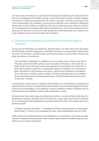 Sectores de la nueva economía 20+20                                                  | 199 |
EMPRESAS DE HUMANIDADES




Las tareas que son más duras y requieren más trabajo son realizadas por todos los miem-
bros de la cooperativa. En cambio cuando se trata de impartir cursos o realizar obradoi-
ros tienen en cuenta la especialización de cada una de ellas. Carmele se encarga de los
cursos relacionados con la plantas y Chusa con los referidos a los cosméticos. Además lo
relacionado con las semillas es trabajo de Carmele y la persona que se acaba de incorpo-
rar a la cooperativa se encarga sobre todo de la producción, de la comercialización de los
productos en las ferias, así como de todo aquello que está relacionado con el diseño, tan-
to de la página web como de los logos de la empresa.



6. Consecuencias estratégicas y económicas del modelo de negocio.
   (premios)
El proyecto de Millhulloa ha pasado por distintas fases. Una fase inicial muy dificultosa
donde todavía no habían adquirido la suficiente información y conocimiento sobre la pro-
ducción y el mercado. Las dificultades económicas fueron muchas hasta tal punto de
tener que pensar en abandonar.

   “De las plantas medicinales no podíamos vivir, eso estaba claro, entonces fue ahí en
   el by-pass gordo del 2005 cuando sacamos el grelo al mercado y vimos que fue un
   boom. Pero a punto de cerrar varias veces apareció la mano divina de los premios. A
   partir de los premios pudimos ir subsistiendo, logramos introducir en el mercado el
   grelo. Recuerdo un fin de semana de cerrar, y pensar que tendríamos que dedicar-
   nos a otra cosa, y el lunes al venir a recoger nos llaman para decir que nos acababan
   de dar un premio. Esto nos dio fuerza para seguir. Y ahora hemos encontrado un cami-
   no de éxito”. (Chusa)

La innovación a través del uso novedoso del secadero con las hortalizas ha mejorado la
situación de la empresa y ha permitido la diversificación de la actividad basada en la opti-
mización de la tecnología, y en la apertura a nuevos productos. Ahora consideran que los
peores tiempos han pasado e incluso están pensando en crecer.

En esta nueva fase positiva para la empresa los premios y reconocimientos han sido fun-
damentales. Destacan de todos ellos el primero por el giro que supuso para la empresa
en un momento de falta ahogamiento económico antes de contar con el apoyo de la coo-
perativa Coop57.

• “II Premios Agrarios de Galicia”. “Consellería de Política Agroalimentaria e Desenvolve-
  mento Rural”. 1º premio en la modalidad de mujer rural emprendedora del año 2003.

Junto a este han recibido premios por la aportación a la innovación y a la forma de orga-
nización cooperativa. Destaca sobre todo el último de los premios recibidos, que ha servi-
do de un gran empuje económico.
 