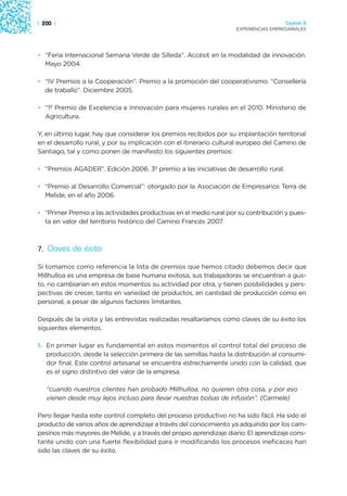 | 200 |                                                                               Capítulo 2
                                                                    EXPERIENCIAS EMPRESARIALES




• “Feria Internacional Semana Verde de Silleda”. Accésit en la modalidad de innovación.
  Mayo 2004.

• “IV Premios a la Cooperación”. Premio a la promoción del cooperativismo. “Consellería
  de traballo”. Diciembre 2005.

• “1º Premio de Excelencia e Innovación para mujeres rurales en el 2010. Ministerio de
  Agricultura.

Y, en último lugar, hay que considerar los premios recibidos por su implantación territorial
en el desarrollo rural, y por su implicación con el itinerario cultural europeo del Camino de
Santiago, tal y como ponen de manifiesto los siguientes premios:

• “Premios AGADER”. Edición 2006. 3º premio a las iniciativas de desarrollo rural.

• “Premio al Desarrollo Comercial”: otorgado por la Asociación de Empresarios Terra de
  Melide, en el año 2006.

• “Primer Premio a las actividades productivas en el medio rural por su contribución y pues-
  ta en valor del territorio histórico del Camino Francés 2007



7. Claves de éxito

Si tomamos como referencia la lista de premios que hemos citado debemos decir que
Millhulloa es una empresa de base humana exitosa, sus trabajadoras se encuentran a gus-
to, no cambiarían en estos momentos su actividad por otra, y tienen posibilidades y pers-
pectivas de crecer, tanto en variedad de productos, en cantidad de producción como en
personal, a pesar de algunos factores limitantes.

Después de la visita y las entrevistas realizadas resaltaríamos como claves de su éxito los
siguientes elementos.

1. En primer lugar es fundamental en estos momentos el control total del proceso de
   producción, desde la selección primera de las semillas hasta la distribución al consumi-
   dor final. Este control artesanal se encuentra estrechamente unido con la calidad, que
   es el signo distintivo del valor de la empresa.

   “cuando nuestros clientes han probado Millhulloa, no quieren otra cosa, y por eso
   vienen desde muy lejos incluso para llevar nuestras bolsas de infusión”. (Carmele)

Pero llegar hasta este control completo del proceso productivo no ha sido fácil. Ha sido el
producto de varios años de aprendizaje a través del conocimiento ya adquirido por los cam-
pesinos más mayores de Melide, y a través del propio aprendizaje diario. El aprendizaje cons-
tante unido con una fuerte flexibilidad para ir modificando los procesos ineficaces han
sido las claves de su éxito.
 