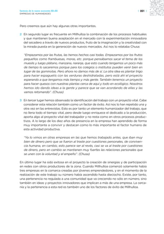 Sectores de la nueva economía 20+20                                                 | 201 |
EMPRESAS DE HUMANIDADES




Pero creemos que aún hay algunas otras importantes.

2 En segundo lugar es frecuente en Millhulloa la combinación de los procesos habituales
  y que mantienen buena aceptación en el mercado con la experimentación innovadora
  del secadero a través de nuevos productos, fruto de la imaginación y la creatividad con
  la mirada puesta en la generación de nuevos mercados. Así nos lo relataba Chusa:

   “Empezamos por las frutas, las hemos hechos casi todas. Empezamos por los frutos
   pequeños como frambuesas, moras, etc. porque pensábamos sacar el tema de los
   mueslis y luego plátano, manzana, naranja, que esto cuando tengamos un poco más
   de tiempo lo sacaremos porque para los colegios o institutos pueden venir bien en
   lugar de las gominotas. Pero ahora no damos más de sí. La otra idea es plantar trigo
   para hacer espaguetis con las verduras deshidratadas, pero está ahí el proyecto
   esperando a que tengamos más tiempo y más gente. También tenemos un proyecto
   para hacer quesos con nuestras plantas cerca de aquí y todo en ecológico. Nosotros
   hemos ido dando ideas a la gente y parece que se van acordando de ellas y las
   vamos retomando”. (Chusa)

3 En tercer lugar hemos observado la identificación del trabajo con un proyecto vital. Cabe
  considerar esta relación también como un factor de éxito. Así nos lo han repetido una y
  otra vez en las entrevistas. Esto es por tanto un elemento humanizador del trabajo, que
  no llena todo el tiempo vital, pero desde luego enriquece el dedicado a la producción,
  aporta algo al proyecto vital del trabajador y no resta como en otros procesos produc-
  tivos. A lo largo de los diez años de presencia en la empresa han aprendido de forma
  muy importante a convivir y destacan como lo más importante el factor humano de
  esta actividad productiva.

   “Ya lo vimos en otras empresas en las que hemos trabajado antes, que iban muy
   bien de dinero pero que se fueron al traste por cuestiones personales, de conviven-
   cia humana, en cambio, esto parece ser al revés, casi se va al traste por cuestiones
   de dinero, pero en cambio se mantienen muy fuertes las relaciones personales que
   se unen con la voluntad y el empeño”. (Chusa)

En último lugar ha sido exitosa en el proyecto la creación de sinergias y de participación
en redes con otros productores de la zona. Cuando Millhulloa comenzó solamente había
tres empresas en la comarca creadas por jóvenes emprendedores, y en el momento de la
realización de este trabajo su número había ascendido hasta dieciocho. Existe, por tanto,
una pertenencia no regulada a una comunidad que va creciendo no sólo en número, sino
también en ideas y proyectos innovadores que implican a más de una empresa. La cerca-
nía y la pertenencia a esta red es también uno de los factores de éxito de Millhulloa.
 