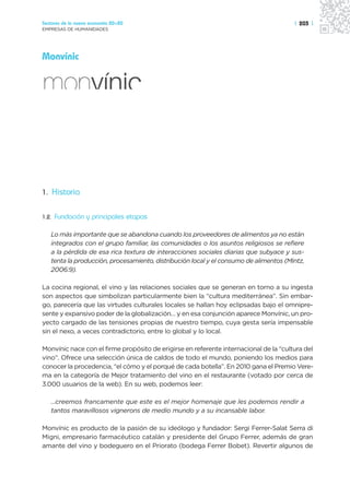 Sectores de la nueva economía 20+20                                                    | 203 |
EMPRESAS DE HUMANIDADES




Monvínic




1. Historia


1.2.   Fundación y principales etapas

   Lo más importante que se abandona cuando los proveedores de alimentos ya no están
   integrados con el grupo familiar, las comunidades o los asuntos religiosos se refiere
   a la pérdida de esa rica textura de interacciones sociales diarias que subyace y sus-
   tenta la producción, procesamiento, distribución local y el consumo de alimentos (Mintz,
   2006:9).

La cocina regional, el vino y las relaciones sociales que se generan en torno a su ingesta
son aspectos que simbolizan particularmente bien la “cultura mediterránea”. Sin embar-
go, parecería que las virtudes culturales locales se hallan hoy eclipsadas bajo el omnipre-
sente y expansivo poder de la globalización… y en esa conjunción aparece Monvínic, un pro-
yecto cargado de las tensiones propias de nuestro tiempo, cuya gesta sería impensable
sin el nexo, a veces contradictorio, entre lo global y lo local.

Monvínic nace con el firme propósito de erigirse en referente internacional de la “cultura del
vino”. Ofrece una selección única de caldos de todo el mundo, poniendo los medios para
conocer la procedencia, “el cómo y el porqué de cada botella”. En 2010 gana el Premio Vere-
ma en la categoría de Mejor tratamiento del vino en el restaurante (votado por cerca de
3.000 usuarios de la web). En su web, podemos leer:

   …creemos francamente que este es el mejor homenaje que les podemos rendir a
   tantos maravillosos vignerons de medio mundo y a su incansable labor.

Monvínic es producto de la pasión de su ideólogo y fundador: Sergi Ferrer-Salat Serra di
Migni, empresario farmacéutico catalán y presidente del Grupo Ferrer, además de gran
amante del vino y bodeguero en el Priorato (bodega Ferrer Bobet). Revertir algunos de
 
