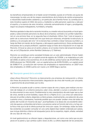 | 204 |                                                                                 Capítulo 2
                                                                      EXPERIENCIAS EMPRESARIALES




los beneficios empresariales en el tejido social inmediato, quizás en el fondo una guisa de
mecenazgo, ha sido uno de los rasgos característicos de la historia de ciertos empresarios
e industriales tradicionales catalanes y, en particular, de la familia Ferrer. Su contribución a
esta iniciativa supera el millón de euros y, mediante su sello personal, supervisa y vela por
el espíritu y la esencia de esta iniciativa, visitando semanalmente el lugar y prodigando,
según los propios trabajadores, humildad y empatía.

Mientras gestaba la idea de la naciente iniciativa, su creador estuvo buscando un local apro-
piado y seleccionando personal a la altura de la empresa: contrató a la sumiller Isabel Bru-
net en una primera fase; en la segunda fase el diseñador Alfons Tost “creó el espacio a
partir de su estructura mental del vino que tenía por entonces, emulando la estructura, la
estética y el concepto del vino”. En la tercera fase contrató a César Cánovas (sumiller) y a
Sergi de Meià (al mando de los fogones y del espacio gastronómico). Estos profesionales,
entusiastas de su propia profesión, captarían luego al resto de la tripulación en el viaje de
Monvínic. El local se ubica en el centro urbano, en el núcleo mismo del ensanche barcelo-
nés, en la C/Diputación, entre Rambla Catalunya y C/ Balmes).

Monvínic se constituye como sociedad limitada con un solo administrador (Ferrer Salat)
el 21 de julio de 2004, con un capital social de registro de 3.030€, y se materializa en julio
del 2008, en plena crisis económica. En el año 2008 las ventas fueron de 317,247.95€ y en
2009 alcanzan los 730.123,49€ - con un capital activo de 8.976.172,02€ y un capital social
de 9.886.117 €. La evolución del número de empleados es representativa: en 2007 eran
dos empleados, en 2008 cuenta con nueve y en 2009 llega a quince.


1.2.   Descripción general de la actividad

¿Qué ofrece Monvínic? Monvínic es básicamente una empresa de restauración y ofrece
dos líneas de productos interconectados: degustación de vinos del mundo, por una parte,
y gastronomía de proximidad, por la otra.

A Monvínic se puede acudir a comer, a tomar copas de vino y tapas, para realizar una reu-
nión de trabajo en un entorno exclusivo, catar vinos, atender a cursos o consultar el cen-
tro documental (si eres socio). Posiblemente lo más característico de este lugar sea su bar
de vinos, donde se sirven botellas, copas (10 cl.) o flights (5 cl.). Los vinos son selecciona-
dos por el sumiller a diario, eligiendo a criterio propio, creativamente, una selección de unos
cuarenta vinos y champanes, haciendo posible que uno pueda “probar vinos de todas las
partes del mundo sin moverse de aquí”, acompañados si se desea de una excelente selec-
ción de quesos y embutidos de la tierra. Los precios varían en función del vino y no hay car-
ta física más que la de la oferta puntual de vinos por copas. Sin embargo, todas las bote-
llas existentes se pueden consultar en una carta digital (tipo tablet) ordenada por países,
que incluye distintos criterios de búsqueda (juicio de los expertos, región, añada, variedad
de uva, tipo de vino, etc.).

Al nivel gastronómico se ofrecen tapas y degustaciones, así como una carta que se pro-
yecta en la pared y que cambia cuatro veces al año. La oferta depende de los productos
 