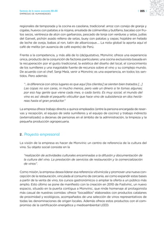 Sectores de la nueva economía 20+20                                                     | 205 |
EMPRESAS DE HUMANIDADES




regionales de temporada y la cocina es casolana, tradicional: arroz con conejo de granja y
cigalas, huevos con patatas a la riojana, ensalada de colmenillas y butifarra, bacalao con fru-
tos secos, ventresca de atún con garbanzos, pescado de lonja con verduras y setas, judías
del Ganxet, pichón asado relleno de setas, buey con patatas y cepas; hojaldre en helado
de leche de oveja, babas al ron, tatin de albaricoque…. La nota global la aporta aquí el
café de melita (en ausencia de café exprés) de Perú.

Frente a la competencia, y más allá de lo (de)gustativo, Monvínic ofrece una experiencia
única, producto de la conjunción de factores particulares: una cocina exclusivista basada en
la recuperación por el gusto tradicional, la estética del diseño del local, el conocimiento
de los sumilleres y una inagotable fuente de recursos sobre el vino y su complejo mundo.
De acuerdo con el chef, Sergi Meià, venir a Monvínic es una experiencia, en todos los sen-
tidos. Pero además:

   “…la diferencia con otros lugares es que aquí [los clientes] se sienten bien tratados […]
   Las copas no son caras, ni mucho menos, pero vale un dinero si te tomas algunas;
   por eso hay gente que viene cada mes, o cada tanto. Es muy social, el mundo del
   vino es así: desde el pequeño viticultor que hace vino de subsistencia en dos hectá-
   reas hasta el gran productor.”

La empresa ofrece trabajo directo a quince empleados (entre la persona encargada de reser-
vas y recepción, el equipo de siete sumilleres y el equipo de cocina) y trabajo indirecto
(externalizado) a decenas de personas en el ámbito de la administración, la limpieza y la
pequeña producción agropecuaria.



2. Proyecto empresarial

La visión de la empresa es hacer de Monvínic un centro de referencia de la cultura del
vino. Su objeto social consiste en la

   “realización de actividades culturales encaminadas a la difusión y documentación de
   la cultura del vino. La prestación de servicios de restauración y la comercialización
   de vinos”.

Como misión, la empresa desea liderar esa referencia vitivinícola y promover una nueva con-
cepción de la restauración, vinculada al consumo de cercanía, así como expandir estas bases
a partir de la venta de vino, los cursos gastronómicos o ampliar la oferta a un público más
amplio. Esto último se pone de manifiesto con la creación en 2010 de Fastvínic, un nuevo
espacio, situado en la puerta contigua a Monvínic, que rinde homenaje al protagonista
más casual de nuestras comidas: ofrece “bocadillos” elaborados con productos catalanes
de proximidad y ecológicos, acompañados de una selección de vinos representativos de
todas las denominaciones de origen locales. Además ofrece estos productos con el com-
promiso de la certificación energética y medioambiental LEED.
 