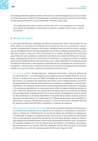 | 206 |                                                                                 Capítulo 2
                                                                      EXPERIENCIAS EMPRESARIALES




Sin embargo, Monvínic debe concebirse más como un centro divulgador que como un nego-
cio. Según Cánovas, si Monvínic fuese pensado y diseñado exclusivamente como una empre-
sa que persigue beneficios, sería insostenible. Monvínic, según éste:

   “Se puede describir como “centro cultural del vino”, una fundación sin ánimo de
   lucro donde los beneficios se reinvierten en salarios, comprar nuevos vinos y mante-
   ner el local”.



3. Modelo de negocio

La actividad de Monvínic sobrepasa la oferta de restauración antes mencionada: de una
parte, ejerce un rol activo en la difusión de la cultura de vino, en su promoción, conoci-
miento y accesibilidad al público más amplio, mediante toda una serie de actos y estrate-
gias de divulgación (centro de documentación, bar de vinos, bodega, presentaciones y con-
ferencias, cursos y catas, etc.). Por la otra parte, es un centro de difusión de la cocina de
proximidad. En este contexto, la cadena de suministro y las redes de distribución son glo-
cales, subyaciendo ahí el peso central de la innovación y su carácter pionero: lo global
deriva de la amplísima oferta internacional de vinos –sólo imaginable en el contexto actual
de flujos de mercancías y del expansivo desarrollo de las tecnologías de comunicación y
transporte–, mientras que el carácter local deriva de la promoción gastronómica de proxi-
midad, en la que se ampara y potencia al pequeño productor local.

• Los vinos (lo global): “Templo del vino”, “referencia vitivinícola”, “centro de difusión de
  la cultura del vino”…, son sólo algunos de los epítetos que ha recibido Monvínic, por vir-
  tud de su enoteca con cerca de 5000 variedades de vino importados de buena parte
  del mundo. Los procesos de adquisición de nuevos vinos implican tiempo y condicio-
  nes particulares de transporte (para que el vino no pierda sus cualidades). Las ferias inter-
  nacionales y las subastas proporcionan nuevas propuestas para enriquecer la bodega,
  y “en ocasiones aprovechan sus vacaciones para visitar los lugares donde se produce el
  vino”. Monvínic dispone de una amplia base de datos sobre vinos que los sumilleres
  han ido elaborando cuidadosamente con su permanente investigación y, junto al centro
  de documentación, la iniciativa representa un baluarte de la cultura vinícola, punto de
  encuentro de aficionados a la “cultura del vino” (desde profesionales de la hostelería, a
  particulares, curiosos, estudiantes o turistas) -si bien se nutre de un elevado volumen
  de clientela turista (más del 50%) y hombres (y mujeres) de negocios.

• Gastronomía de proximidad (lo local). Esta red de suministro efectúa un camino inver-
  so a la del vino, incidiendo en la cadena de proveedores y productores y llevando a
  cabo un trabajo de “concienciación” en pro de los valores de la producción agropecua-
  ria tradicional, ecológica y a pequeña escala. No en vano lo más costoso de esta funda-
  ción es, precisamente, la provisión alimenticia. El chef, Sergi de Meià, realiza un meticu-
  loso trabajo de acompañamiento y promoción del pequeño productor local. ¿El balance?
  Por ejemplo, trabajan con más de catorce tipos de tomate y con setenta y dos peque-
  ños productores en un máximo 300 Km cuadrados (Km 0). Por esa razón, la inversión
  en alimentos es uno de los mayores gastos de Monvínic. Según el chef,
 