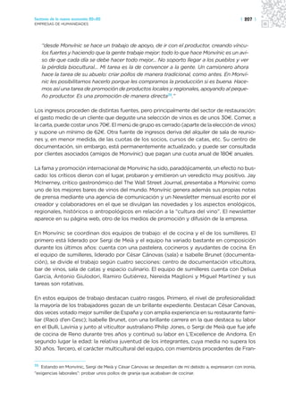 Sectores de la nueva economía 20+20                                                               | 207 |
EMPRESAS DE HUMANIDADES




     “desde Monvínic se hace un trabajo de apoyo, de ir con el productor, creando víncu-
     los fuertes y haciendo que la gente trabaje mejor: todo lo que hace Monvínic es un avi-
     so de que cada día se debe hacer todo mejor… No soporto llegar a los pueblos y ver
     la pérdida biocultural… Mi tarea es la de convencer a la gente. Un camionero ahora
     hace la tarea de su abuelo: criar pollos de manera tradicional, como antes. En Monví-
     nic les posibilitamos hacerlo porque les compramos la producción si es buena. Hace-
     mos así una tarea de promoción de productos locales y regionales, apoyando al peque-
     ño productor. Es una promoción de manera directa35.”

Los ingresos proceden de distintas fuentes, pero principalmente del sector de restauración:
el gasto medio de un cliente que deguste una selección de vinos es de unos 30€. Comer, a
la carta, puede costar unos 70€. El menú de grupo es cerrado (aparte de la elección de vinos)
y supone un mínimo de 62€. Otra fuente de ingresos deriva del alquiler de sala de reunio-
nes y, en menor medida, de las cuotas de los socios, cursos de catas, etc. Su centro de
documentación, sin embargo, está permanentemente actualizado, y puede ser consultada
por clientes asociados (amigos de Monvínic) que pagan una cuota anual de 180€ anuales.

La fama y promoción internacional de Monvínic ha sido, paradójicamente, un efecto no bus-
cado: los críticos dieron con el lugar, probaron y emitieron un veredicto muy positivo. Jay
McInerney, crítico gastronómico del The Wall Street Journal, presentaba a Monvínic como
uno de los mejores bares de vinos del mundo. Monvínic genera además sus propias notas
de prensa mediante una agencia de comunicación y un Newsletter mensual escrito por el
creador y colaboradores en el que se divulgan las novedades y los aspectos enológicos,
regionales, históricos o antropológicos en relación a la “cultura del vino”. El newsletter
aparece en su página web, otro de los medios de promoción y difusión de la empresa.

En Monvínic se coordinan dos equipos de trabajo: el de cocina y el de los sumilleres. El
primero está liderado por Sergi de Meià y el equipo ha variado bastante en composición
durante los últimos años: cuenta con una pastelera, cocineros y ayudantes de cocina. En
el equipo de sumilleres, liderado por César Cánovas (sala) e Isabelle Brunet (documenta-
ción), se divide el trabajo según cuatro secciones: centro de documentación viticultora,
bar de vinos, sala de catas y espacio culinario. El equipo de sumilleres cuenta con Deliua
García, Antonio Giulodori, Ramiro Gutiérrez, Nereida Maglioni y Miguel Martínez y sus
tareas son rotativas.

En estos equipos de trabajo destacan cuatro rasgos. Primero, el nivel de profesionalidad:
la mayoría de los trabajadores gozan de un brillante expediente. Destacan César Canovas,
dos veces votado mejor sumiller de España y con amplia experiencia en su restaurante fami-
liar (Racó d’en Cesc); Isabelle Brunet, con una brillante carrera en la que destaca su labor
en el Bulli, Lavinia y junto al viticultor australiano Philip Jones, o Sergi de Meià que fue jefe
de cocina de Reno durante tres años y continuó su labor en L’Excellence de Andorra. En
segundo lugar la edad: la relativa juventud de los integrantes, cuya media no supera los
30 años. Tercero, el carácter multicultural del equipo, con miembros procedentes de Fran-


35 Estando en Monvínic, Sergi de Meià y César Cánovas se despedían de mí debido a, expresaron con ironía,
“exigencias laborales”: probar unos pollos de granja que acababan de cocinar.
 