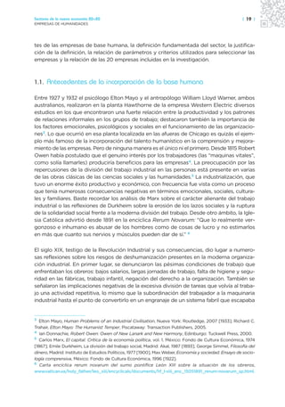 Sectores de la nueva economía 20+20                                                                     | 19 |
EMPRESAS DE HUMANIDADES




tes de las empresas de base humana, la definición fundamentada del sector, la justifica-
ción de la definición, la relación de parámetros y criterios utilizados para seleccionar las
empresas y la relación de las 20 empresas incluidas en la investigación.



1.1. Antecedentes de la incorporación de la base humana

Entre 1927 y 1932 el psicólogo Elton Mayo y el antropólogo William Lloyd Warner, ambos
australianos, realizaron en la planta Hawthorne de la empresa Western Electric diversos
estudios en los que encontraron una fuerte relación entre la productividad y los patrones
de relaciones informales en los grupos de trabajo; destacaron también la importancia de
los factores emocionales, psicológicos y sociales en el funcionamiento de las organizacio-
nes3. Lo que ocurrió en esa planta localizada en las afueras de Chicago es quizás el ejem-
plo más famoso de la incorporación del talento humanístico en la comprensión y mejora-
miento de las empresas. Pero de ninguna manera es el único ni el primero. Desde 1815 Robert
Owen había postulado que el genuino interés por los trabajadores (las “maquinas vitales”,
como solía llamarles) produciría beneficios para las empresas4. La preocupación por las
repercusiones de la división del trabajo industrial en las personas está presente en varias
de las obras clásicas de las ciencias sociales y las humanidades.5 La industrialización, que
tuvo un enorme éxito productivo y económico, con frecuencia fue vista como un proceso
que tenía numerosas consecuencias negativas en términos emocionales, sociales, cultura-
les y familiares. Baste recordar los análisis de Marx sobre el carácter alienante del trabajo
industrial o las reflexiones de Durkheim sobre la erosión de los lazos sociales y la ruptura
de la solidaridad social frente a la moderna división del trabajo. Desde otro ámbito, la Igle-
sia Católica advirtió desde 1891 en la encíclica Rerum Novarum: “Que lo realmente ver-
gonzoso e inhumano es abusar de los hombres como de cosas de lucro y no estimarlos
en más que cuanto sus nervios y músculos pueden dar de sí.” 6

El siglo XIX, testigo de la Revolución Industrial y sus consecuencias, dio lugar a numero-
sas reflexiones sobre los riesgos de deshumanización presentes en la moderna organiza-
ción industrial. En primer lugar, se denunciaron las pésimas condiciones de trabajo que
enfrentaban los obreros: bajos salarios, largas jornadas de trabajo, falta de higiene y segu-
ridad en las fábricas, trabajo infantil, negación del derecho a la organización. También se
señalaron las implicaciones negativas de la excesiva división de tareas que volvía al traba-
jo una actividad repetitiva, lo mismo que la subordinación del trabajador a la maquinaria
industrial hasta el punto de convertirlo en un engranaje de un sistema fabril que escapaba


3
  Elton Mayo, Human Problems of an Industrial Civilisation, Nueva York: Routledge, 2007 [1933]; Richard C.
Trahair, Elton Mayo: The Humanist Temper, Piscataway: Transaction Publishers, 2005.
4
   Ian Donnachie, Robert Owen: Owen of New Lanark and New Harmony, Edinburgo: Tuckwell Press, 2000.
5
   Carlos Marx, El capital. Crítica de la economía política, vol. 1. México: Fondo de Cultura Económica, 1974
[1867]; Emile Durkheim, La división del trabajo social, Madrid: Akal, 1987 [1893]; George Simmel, Filosofía del
dinero, Madrid: Instituto de Estudios Políticos, 1977 [1900], Max Weber, Economía y sociedad. Ensayo de socio-
logía comprensiva, México: Fondo de Cultura Económica, 1996 [1922].
6
   Carta encíclica rerum novarum del sumo pontífice León XIII sobre la situación de los obreros,
www.vatican.va/holy_father/leo_xiii/encyclicals/documents/hf_l-xiii_enc_15051891_rerum-novarum_sp.html.
 