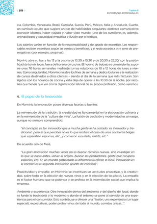 | 208 |                                                                                 Capítulo 2
                                                                      EXPERIENCIAS EMPRESARIALES




cia, Colombia, Venezuela, Brasil, Cataluña, Suecia, Perú, México, Italia y Andalucía. Cuarto,
un currículo oculto que sugiere un par de habilidades singulares: destreza comunicativa
(conocer idiomas, haber viajado y haber visto mundo -uno de los sumilleres es, además,
antropólogo) y capacidad empática e ilusión por el trabajo.

Los salarios varían en función de la responsabilidad y del grado de expertise. Los respon-
sables reciben incentivos según las ventas y beneficios, y el resto accede a otra serie de pre-
rrogativas (por ejemplo, propinas).

Movínic abre su bar a las 13 y la cocina de 13.30 a 15.30 y de 20.30 a 22.30, con la posibi-
lidad de tomar tapas fuera del horario de cocina. El horario de trabajo es demandante, supo-
ne unas 70 horas semanales mediante turnos rotatorios de 10 a 12 horas de lunes a vier-
nes. Como singularidad, Monvínic no abre los fines de semana y dedica los lunes a la realización
de cursos destinados a otros clientes – siendo el día de la semana que más facturan. Son
rígidos con los horarios de cocina y ésta deja de operar a las 10.30 de la noche, por razo-
nes que tienen que ver con la dignificación laboral de su propia profesión, como veremos.



4. El papel de la innovación

En Monvínic la innovación posee diversas facetas o fuentes:

La reinvención de la tradición: la creatividad es fundamental en la elaboración culinaria y
en la reinvención de la “cultura del vino”. La fusión de tradición y modernidad es un rasgo,
aunque no siempre comprendido:

   “el concepto es tan innovador que a mucha gente le ha costado: es innovador y tra-
   dicional…pero lo que percibes no es lo que recibes: el caso de unos cocineros belgas
   que esperaban espumas, etc., y comieron escudella, rostits, etc.”

De acuerdo con de Meià,

   “La gran innovación muchas veces no es buscar técnicas nuevas, sino investigar en
   lo que se hacía antes…volver al origen…buscar los productores, gente que recupera
   especies, etc. En un mundo globalizado la diferencia la ofrece lo local. Innovación en
   la cocción es la segunda innovación (punto de cocción)”.

Proactividad y empatía: en Monvínic se incentivan las actitudes proactivas y la creativi-
dad, sobre todo en la elección de nuevos vinos y en la elección de los platos. La empatía
es el factor humano que se potencia y se profesa en la interrelación social que implica la
empresa.

Ambiente y experiencia: Otra innovación deriva del ambiente y del diseño del local, donde
se funde lo tradicional y lo moderno y donde el entorno se pone al servicio de una expe-
riencia para el consumidor. Esto contribuye a ofrecer una “ilusión, una experiencia (un lugar
especial), expectativas, poder probar vinos de todo el mundo, comidas únicas…”.
 