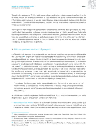 Sectores de la nueva economía 20+20                                                                  | 209 |
EMPRESAS DE HUMANIDADES




Tecnología mensurada. En Monvínic se emplean medios tecnológicos puestos al servicio de
la restauración en diversos sentidos: el uso de tablet-PC para colmar la necesidad de
información sobre vinos o el uso de tres máquinas dispensadoras de autoservicio de vino
en Fastvínic. Cuando el cliente paga su pedido, recibe una tarjeta con crédito para los
vinos que desee tomar.

Visión glocal: Monvínic puede considerarse una empresa producto de la glocalidad. Su inno-
vación distintiva consiste en lo que podríamos denominar la “visión glocal”, que fusiona la
riqueza gastronómica local/regional con la oferta de vinos globales/internacionales. No se
trata de una actitud contraria a la globalización por sí misma, sino crítica con la estandari-
zación y la homogeneización de la producción en masa y sus efectos adversos para la
ecología y la riqueza local en general.



5. Cultura y valores en torno al proyecto

La filosofía que aglutina buena parte de los valores de Monvínic encaja con aquélla propia
del Slow Food36, erigida en oposición al concepto de Fast Food y todo lo que ello signifi-
ca: adaptación de las pautas de alimentación al sistema económico imperante, a los tem-
pos y ritmos productivos, a la eficacia, cálculo y frenesí del capitalismo tardío, que tienden
a subvertir o subrogar actividades de socialización “no productivas”, como comer (Cf. Rit-
zer, 1996)37. El movimiento Slow Food reivindica, en el ámbito gastronómico, un retorno a
hábitos menos acelerados, a la recuperación del placer por las cosas simples y tradiciona-
les, familiares si se desea: comer no es sólo un acto de necesidad -algo no productivo-, es
un acto de sociabilidad y puede ser un placer. Compartir alimentos -afirma la antropóloga
Janet Carsten (1999)38-, es también un modo de expandir la sociabilidad o, incluso, de gene-
rar parentesco. Y como nota el también antropólogo Sidney Mintz,

     “Los platos familiares, para serlo, son cocinados con frecuencia y, más o menos, del
     mismo modo. El concepto de cocina tradicional se asocia a regularidad, familiaridad,
     parentesco, y al uso social de recursos locales para cubrir la necesidad de alimentar-
     se (2006: 5).”

Al hilo de esta premiosa general, la filosofía del Slow Food se compromete con otra serie
de principios que se encuentran también en Monvínic:

• Restauración de Km 0: implica el suministro directo de al menos tres productores que
  se encuentren en un radio de 100 kilómetros del restaurante, así como la inclusión de una
  carta con al menos cinco platos considerados Km 0 (con un 40% de ingredientes loca-


36 Mintz, Sidney (2006) Introduction, en Wilk, Richard (ed.) (2006) Fast Food/Slow Food. The Cultural Eco-
nomy of the Global Food System. Altamira Press.
37 Ritzer, George (1996) The McDonaldization of Society. An Investigation into the Changing Character of Con-

temporary Social Life. Thousand Oaks, CA: Pine Forge Press.
38 Carsten, Janet (1997) The Heat of the Hearth. The Process of Kinship in a Malay Fishing Community.

Oxford University Press.
 