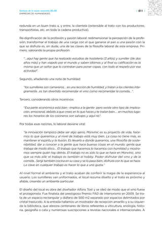 Sectores de la nueva economía 20+20                                                    | 211 |
EMPRESAS DE HUMANIDADES




redunda en un buen trato a, y entre, la clientela (extensible al trato con los productores,
transportistas, etc. en toda la cadena productiva).

Re-dignificación de la profesión y pasión laboral: redimensionar la percepción de la profe-
sión, transformar el trabajo de una carga con el que ganarse el pan a una pasión con la
que se disfruta es, sin duda, una de las claves de la filosofía laboral de esta empresa. Pri-
mero, valorando la propia profesión:

   “…aquí hay gente que ha realizado estudios de hostelería (3 años) y sumiller (de dos
   años más) y han viajado por el mundo y saben idiomas y al final su calificación es la
   misma que un señor que lo contratan para poner copas, con todo el respeto por esa
   actividad”.

Segundo, añadiendo una nota de humildad:

   “los sumilleres son camareros… es una lección de humildad, y tratan a los clientes ínte-
   gramente…es tan divertido recomendar el vino como recomendar la comida…”.

Tercero, considerando otros incentivos:

   “Esa parte económica está bien –implica a la gente- pero existe otro tipo de implica-
   ción, emocional, debido a que crees en lo que haces y te tratan bien.… en muchos luga-
   res los horarios de los cocineros son salvajes y aquí no”.

Por todas esas razones, lo laboral deviene vital:

   “la innovación tampoco debe ser algo ajeno, Monvínic es su proyecto de vida, hace-
   mos lo que queremos y al nivel de trabajo está muy bien. La cosa no tiene más, es
   mantener el espíritu y la ilusión. Es llevarlo a donde queramos, una filosofía de soste-
   nibilidad, dar a conocer a la gente que hace buenas cosas en el mundo: gente que
   trabaja de modo ético… El trabajo que hacemos lo hacemos con humildad y mostra-
   mos siempre quién hay detrás. El trabajo no es sólo lo que se hace en Monvínic, sino
   que va más allá: el trabajo es también el hobby. Poder disfrutar del vino y de la
   comida…Sergi también cocina en su casa y se lo pasa bien, disfruta con lo que se hace.
   La clave en cualquier trabajo es hacer lo que a uno gusta.”

Al nivel formal el ambiente y el trato acaban de conferir la magia de la experiencia al
usuario. Los sumilleres van uniformados, el local rezuma diseño y el trato es próximo y
afable, creando un ambiente particular.

El diseño del local es obra del diseñador Alfons Tost y se ideó de modo que el vino fuese
el protagonista. Fue finalista del prestigioso Premio FAD de Interiorismo en 2009. Se tra-
ta de un espacio rectangular y diáfano de 500 m2 separado por espacios delimitados por
cristal traslúcido. A la entrada hallamos un mostrador de recepción amarillo y a su izquier-
da la biblioteca, que atesora centenares de libros referentes a viticultura, enología, histo-
ria, geografía o cata y numerosas suscripciones a revistas nacionales e internacionales. A
 