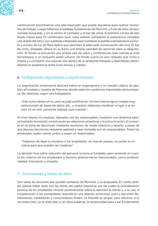 | 212 |                                                                                 Capítulo 2
                                                                      EXPERIENCIAS EMPRESARIALES




continuación encontramos una sala-reservado que puede alquilarse para realizar reunio-
nes de trabajo. Luego hallamos la bodega, fundamento de Monvínic y fruto de años de apa-
sionada búsqueda, y en el centro el comedor y el bar de vinos. El primero consta de dos
largas mesas para 32 comensales (que, cabe señalar, comparten la experiencia sentados
uno al lado del otro), con cubiteras integradas para mantener la botella a temperatura correc-
ta y puntos de luz de fibra óptica que permiten la adecuada conservación del vino. El bar
de vinos, alargado, ofrece en su barra una amplia variedad de opciones para su degusta-
ción. Al fondo se encuentra una amplia sala de catas y conferencias, bien nutrida al nivel
tecnológico, y un pequeño jardín urbano. De fondo suena un jazz relajado que invita a
charlar y a compartir una copa de vino dentro de un ambiente tranquilo y desinhibido, redon-
deando la experiencia entre luces tenues y cálidas.



6. Configuración organizativa y capital humano

La organización empresarial descasa sobre un organigrama y un modelo clásico de ges-
tión: el fundado y creador de Monvínic decide sobre las cuestiones importantes de la empre-
sa. No obstante, según una trabajadora,

   “Casi nunca tienes un no, pero se pide justificación. Al nivel interno hay un trabajo muy
   estructurado de bases de datos, etc., y nosotros debemos mantener el rigor y la ilu-
   sión. Es un reto constante trabajar para mejorar”.

Al nivel interno los equipos, liderados por los responsables, muestran una dinámica labo-
ral bastante horizontal, incentivando las relaciones proactivas y la comunicación: el consen-
so en la toma de decisiones mediante reuniones, de modo colectivo y abierto, a pesar de
que algunas decisiones requieran agilidad y sean tomadas por los responsables. Todos los
empleados suelen comer juntos y según un responsable:

   “Tratamos de dejar la iniciativa a los empleados, no marcar pautas, no cortar la ini-
   ciativa para que puedan ser creativos”.

La decisión final sobre selección del personal la toma el fundador, pero teniendo en cuen-
ta los criterios de los empleados y factores anteriormente mencionados, como profesio-
nalidad, innovación y empatía.



7. Conclusiones y claves de éxito
Son varias las lecciones que pueden extraerse de Monvínic y su propuesta. En cierto senti-
do, parece haber dado con las claves del capital relacional, por las cuales la consideración
positiva de los empleados revierte positivamente sobre la atención al cliente y, a su vez, la
consideración a los proveedores redunda en una relación armoniosa, justa y leal entre dis-
tribuidores, mediadores y consumidores finales. La filosofía es simple, pero efectiva: si tú
me tratas bien, yo te trato bien o, en otras palabras, la reciprocidad pasa a ser fundamental.
 