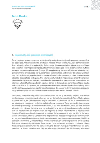 Sectores de la nueva economía 20+20                                                    | 215 |
EMPRESAS DE HUMANIDADES




Terra Madre




1. Descripción del proyecto empresarial

Terra Madre es una empresa que se dedica a la venta de productos alimentarios con certifica-
do ecológico, mayoritariamente productos frescos (frutas y verduras), que comercializa on
line y a través del servicio a domicilio. Su fundador, de origen estadounidense, comenzó hace
casi seis años en el negocio del producto alimentario ecológico con la exportación de fruta de
verano a los países del norte de Europa. Aficionado desde siempre a los temas alimentarios y
personalmente preocupado por cuestiones de sostenibilidad ambiental y de calidad y salubri-
dad de los alimentos, constató entonces que el mundo del consumo ecológico no estaba en
absoluto desarrollado en España. Por ello, la oportunidad de negocio que encontró al princi-
pio para dar forma a sus aspiraciones (laborales y económicas, pero también en relación a sus
intereses vitales) fue la exportación a países donde la demanda de alimento ecológico estaba
más consolidada. Su objetivo, sin embargo, era el de desarrollar redes de distribución y venta
dentro de España, ayudando a potenciar el despegue del consumo alimentario ecológico nacio-
nal y aprovechando las oportunidades que ese mercado, aún en pañales, ofrecía.

Utilizando su recién adquirido conocimiento del sector y habiendo forjado una red de
contactos con proveedores de diversas partes del país, la creación de Terra Madre vino a
suponer para él, en cierto sentido, “lograr un sueño”. A principios de 2008 fundó la empre-
sa, alquiló una nave en un polígono industrial muy cercano a Torremocha del Jarama (una
localidad que no llega al millar de habitantes, a 60 km. de Madrid), dispuso una zona de
almacén con cámara de frío y otra zona de oficina, y fue contratando personal a medida
que las necesidades de implantación del negocio le fueron haciendo ver la necesidad de
hacerlo. En estos casi cuatro años de andadura de la empresa el reto ha sido el de hacer
viable un negocio, el de la venta on line de productos frescos ecológicos de alimentación,
en los que han sido prácticamente pioneros (apenas tres o cuatro empresas en Madrid se
dedican a lo mismo, y otras tantas a nivel nacional sirven también producto en la capital).
Enfrentar ese reto significa para Terra Madre: “que no hemos apostado por hacer dinero
fácil, porque en este mundo no se hace mucho dinero”. Aunque evidentemente las pers-
pectivas de futuro se orientan a mejorar el margen de beneficios, el tiempo y el trabajo
 
