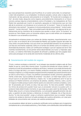 | 216 |                                                                                Capítulo 2
                                                                     EXPERIENCIAS EMPRESARIALES




que esas perspectivas necesitan para fructificar, en un sector como éste, no compensan -
a decir del propietario y sus empleados- el esfuerzo pasado y actual, salvo si alguna otra
motivación, de tipo personal, está presente en el empeño. “El mundo de lo ecológico on
line”, de este modo, despunta como negocio, previsiblemente interesante en un futuro
cercano, porque algunos emprendedores como el fundador y los trabajadores de Terra
Madre han apostado por invertir en asentarlo, apoyados en motivaciones que van más
allá de lo comercial y se introducen en el universo de “lo humano”: “hacer el mundo de lo
alimentario más racional”, “recuperar el vínculo productores-consumidores”, “evitar la adul-
teración”, “comer más local”, “tejer comunidad a partir del alimento”: son algunas de las ver-
balizaciones de los miembros de la empresa que ayudan a situar cómo “lo humano” se
encarna en Terra Madre como un horizonte utópico, que no está reñido con el desempe-
ño laboral ni con el beneficio económico.

Actualmente la empresa posee una cartera de clientes regulares, mayoritariamente -aun-
que no sólo- en el entorno de la Comunidad de Madrid, que pueden suponer del orden de
unas ciento cincuenta familias a las que sirven con periodicidad semanal. Se encuentran en
una fase de crecimiento sostenido, tanto en el número de clientes como en el abanico y la
diversidad de productos -todos con certificación ecológica- que son capaces de servir. Han
invertido recientemente y se encuentran ahora desarrollando una nueva -y mejorada- pági-
na web, y un sistema informático de gestión de almacén y pedidos que han juzgado nece-
sarios para proseguir en la senda del crecimiento moderado de los últimos años.



2. Caracterización del modelo de negocio

“Fruta y verdura ecológica a domicilio”: es el eslogan que preside la página web de Terra
Madre, la que es, como ellos mismos dicen: “la puerta de entrada de nuevos clientes”. La
empresa se surte de proveedores ecológicos de frutas y verduras (una media de treinta dis-
tintos a lo largo del año) y, en menor medida, productos envasados, leche, productos de
limpieza e higiene (y un largo etcétera progresivamente ampliado que prácticamente exclu-
ye sólo la carne fresca y el pan). Se prefieren proveedores locales, próximos geográfica-
mente, si bien esto, “que es política de empresa” -nos dicen-, se mide mejor sobre un con-
tinuum que en un eje polar de blancos y negros. Así, “si sólo pudiéramos servir lo que se
produce en Madrid seríamos una empresa de patatas, cebollas, melones, coles y punto.
Un negocio inviable porque nuestro cliente quiere una cesta de la compra completa y varia-
da”. El proveedor, por lo tanto, se sitúa, más que cerca, “lo más cerca posible”. Además,
los ritmos de producción pueden hacer que un proveedor cercano no pueda surtir un
producto hasta determinado momento, lo que exige que, para cubrir las demandas, Terra
Madre deba recurrir, al menos temporalmente, a un proveedor geográficamente más ale-
jado. La gestión de estos tiempos y distancias, la creación -trabajosa- de un flujo de pro-
ductos “lo más local posible”, exige un esfuerzo suplementario que se acepta “porque
creemos de verdad en disminuir la huella ecológica de nuestros alimentos y en crear posi-
bilidades de conocimiento real, cercano, de nuestros productores”.

Los proveedores deben de tener su producto certificado como ecológico por el organismo
competente de su comunidad autónoma, y Terra Madre, como distribuidor, está también bajo
 