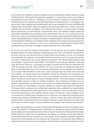 Sectores de la nueva economía 20+20                                                      | 217 |
EMPRESAS DE HUMANIDADES




el escrutinio del respectivo consejo regulador de la Comunidad de Madrid, quien le otorga
certificación de “distribuidor de productor ecológicos” e inspecciona que lo que vende es,
efectivamente lo que dice ser: “ecológico” (lo cual, en frutas y verduras, se relaciona funda-
mentalmente con la ausencia de uso de fitosanitarios en la producción). “Lo ecológico” exi-
ge, de este modo, trabajos de estandarización, de los que depende la misma posibilidad de
negocio para Terra Madre. Todos los aspectos humanos que están de un modo u otro rela-
cionados con la etiqueta “ecológico” (una relación más directa y un precio justo al trabajo
de los productores, una alimentación “humanizada”, sana y de calidad, un tejido social más
comunitario alrededor de las prácticas de la alimentación, etc. etc.) no se ponen de mani-
fiesto por sí solos ni de manera evidente, sino que implican largos trabajos de definición, de
ajuste, de estandarización. Trabajos complejos, multiparticipados (véase aquí el rol central de
la Administración Pública) y tecnológicamente mediados. En el corazón de esos procesos de
humanización, que se ajustan y que a la vez sobrepasan ampliamente el ámbito de lo
empresarial o/y comercial, es donde se sitúan empresas como Terra Madre.

El servicio del producto desde el proveedor a los almacenes de la empresa depende
directamente de las redes logísticas establecidas para los flujos alimentarios convenciona-
les. Este hecho es una clave de lectura fundamental en este sector, a la vez una condición
de posibilidad del negocio y la principal fuente de tensiones con el universo de valores
“humanos” subyacente, que va más allá de lo comercial. “Sin Mercamadrid nada de esto
sería posible” -reconocen en Terra Madre. “En Madrid no hay fruta, por ejemplo. Tiene que
venir de Murcia. Entonces, si yo tengo que pagar los portes de 20 kilos de melocotón allí,
y 50 de naranjas más allá... sería inviable”. Por eso, lo que hacen es utilizar las rutas prefi-
jadas de transportistas que unen los centros productores con las plataformas logísticas
de la ciudad -Mercamadrid en este caso-, para conseguir que los costes del transporte
sean viables. “En cierto modo nos acoplamos al flujo de alimentos no ecológicos. Por
ejemplo, viene un camión lleno del Jerte y mi proveedor acuerda con el transportista
poner encima un par de cajas de cereza ecológica para mí”. Eso hace posible el negocio,
pero también supone un reto a la “política ecológica” de la empresa: el modelo ya no es
exacta o radicalmente una alternativa más humana al modelo alimentario vigente. El valor
de lo humano, en Terra Madre, se expresa también en aceptar estas tensiones inherentes
al choque entre los deseos y las condiciones materiales de su realización y, aceptándolas,
continuar manteniendo la preocupación por “ser ecológicos” como un elemento más en
la toma de decisiones y en la gestión del día a día en la empresa. “No te imaginas cómo
nos comemos la cabeza para conseguir que en cada caso nos lleguen los productos de la
manera que nosotros consideramos la mejor[...] Ahora sí, tienes que hacer concesiones si
quieres existir[...] pero eso para mí no significa renunciar a nada de aquello en lo que creo,
por lo que me metí en esto[...] Si acaso significa más trabajo. Casi no poder desconectar”.

La cuestión de la logística es un poco más sencilla del lado del servicio a los propios clien-
tes de Terra Madre. La empresa tiene un repartidor en plantilla que tiene rutas fijas diarias
por la capital y la comunidad autónoma. Pero el reparto fuera de los límites del entorno geo-
gráfico próximo vuelve a ser un quebradero de cabeza. Los clientes -pocos pero algunos,
y previsiblemente más en el futuro- de otros puntos de la geografía española dependen
del servicio externalizado de una empresa de transportes convencional (tipo MRW), lo
cual redunda en una minora de los márgenes de Terra Madre (sobre todo teniendo en cuen-
 