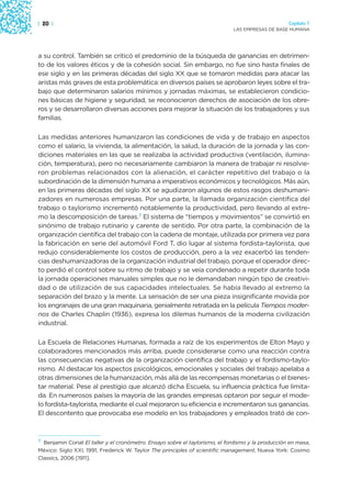 | 20 |                                                                                              Capítulo 1
                                                                              LAS EMPRESAS DE BASE HUMANA




a su control. También se criticó el predominio de la búsqueda de ganancias en detrimen-
to de los valores éticos y de la cohesión social. Sin embargo, no fue sino hasta finales de
ese siglo y en las primeras décadas del siglo XX que se tomaron medidas para atacar las
aristas más graves de esta problemática: en diversos países se aprobaron leyes sobre el tra-
bajo que determinaron salarios mínimos y jornadas máximas, se establecieron condicio-
nes básicas de higiene y seguridad, se reconocieron derechos de asociación de los obre-
ros y se desarrollaron diversas acciones para mejorar la situación de los trabajadores y sus
familias.

Las medidas anteriores humanizaron las condiciones de vida y de trabajo en aspectos
como el salario, la vivienda, la alimentación, la salud, la duración de la jornada y las con-
diciones materiales en las que se realizaba la actividad productiva (ventilación, ilumina-
ción, temperatura), pero no necesariamente cambiaron la manera de trabajar ni resolvie-
ron problemas relacionados con la alienación, el carácter repetitivo del trabajo o la
subordinación de la dimensión humana a imperativos económicos y tecnológicos. Más aún,
en las primeras décadas del siglo XX se agudizaron algunos de estos rasgos deshumani-
zadores en numerosas empresas. Por una parte, la llamada organización científica del
trabajo o taylorismo incrementó notablemente la productividad, pero llevando al extre-
mo la descomposición de tareas.7 El sistema de “tiempos y movimientos” se convirtió en
sinónimo de trabajo rutinario y carente de sentido. Por otra parte, la combinación de la
organización científica del trabajo con la cadena de montaje, utilizada por primera vez para
la fabricación en serie del automóvil Ford T, dio lugar al sistema fordista-taylorista, que
redujo considerablemente los costos de producción, pero a la vez exacerbó las tenden-
cias deshumanizadoras de la organización industrial del trabajo, porque el operador direc-
to perdió el control sobre su ritmo de trabajo y se veía condenado a repetir durante toda
la jornada operaciones manuales simples que no le demandaban ningún tipo de creativi-
dad o de utilización de sus capacidades intelectuales. Se había llevado al extremo la
separación del brazo y la mente. La sensación de ser una pieza insignificante movida por
los engranajes de una gran maquinaria, genialmente retratada en la película Tiempos moder-
nos de Charles Chaplin (1936), expresa los dilemas humanos de la moderna civilización
industrial.

La Escuela de Relaciones Humanas, formada a raíz de los experimentos de Elton Mayo y
colaboradores mencionados más arriba, puede considerarse como una reacción contra
las consecuencias negativas de la organización científica del trabajo y el fordismo-taylo-
rismo. Al destacar los aspectos psicológicos, emocionales y sociales del trabajo apelaba a
otras dimensiones de la humanización, más allá de las recompensas monetarias o el bienes-
tar material. Pese al prestigio que alcanzó dicha Escuela, su influencia práctica fue limita-
da. En numerosos países la mayoría de las grandes empresas optaron por seguir el mode-
lo fordista-taylorista, mediante el cual mejoraron su eficiencia e incrementaron sus ganancias.
El descontento que provocaba ese modelo en los trabajadores y empleados trató de con-



7
  Benjamin Coriat El taller y el cronómetro. Ensayo sobre el taylorismo, el fordismo y la producción en masa,
México: Siglo XXI, 1991; Frederick W. Taylor The principles of scientific management, Nueva York: Cosimo
Classics, 2006 [1911].
 
