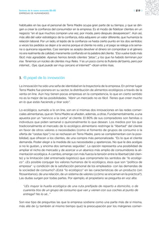 Sectores de la nueva economía 20+20                                                         | 219 |
EMPRESAS DE HUMANIDADES




habituales en las que el personal de Terra Madre ocupa gran parte de su tiempo, y que se diri-
gen a crear la confianza del consumidor en la empresa. Es el modo de fidelizar clientes en un
negocio “en el que muchos compran una vez, por moda, pero después desaparecen”. Aún así,
más allá del valor estratégico de la confianza, ésta adquiere un valor diferente, que humaniza la
relación laboral. Por un lado, el tejido de la confianza va hasta cierto punto en los dos sentidos:
a veces los pedidos se dejan a la vecina porque el cliente no está, y el pago se relega a la sema-
na o quincena siguientes. Casi siempre se acepta devolver el dinero sin comprobar si el género
no era realmente de calidad, meramente confiando en la palabra del cliente. “Eso vuelve todo más
fácil; más agradable. Apenas hemos tenido clientes “jetas”, y los que ha habido terminan por
irse. Tenemos un núcleo de clientes muy fieles. Y es un poco como la frutería del barrio, pero por
internet... Oye, ¡qué puede ser muy cercano el internet!” -dicen entre risas.



3. El papel de la innovación

La innovación ha sido una seña de identidad en la trayectoria de la empresa. En primer lugar
Terra Madre fue pionera en su sector, la distribución de alimentos ecológicos a través de la
venta on line. Aún hoy tienen pocas empresas en la competencia, lo que en cierto sentido
no es la mejor de las posibilidades. “Abrir un mercado no es fácil. Tienes que creer mucho
en lo que estás haciendo y tirar solo”.

Lo ecológico, sumado a lo on line, son en sí mismas dos innovaciones en las redes comer-
ciales alimentarias, que en Terra Madre se añaden, además, a otras. Fundamentalmente, a una
apuesta por un “servicio a la carta” al cliente. El 80% de sus compradores son familias o
individuos que piden semanal o quincenalmente lo que desean. Los medios por los que
tradicionalmente el mercado de lo ecológico alimentario restringe la “libertad” del cliente
en favor de otros valores o necesidades (como el fomento de grupos de consumo o la
oferta de “cestas tipo”) no se rechazan en Terra Madre, pero se complementan con la posi-
bilidad, que ofrecen a los clientes, de una compra más personalizada. “Es lo que el cliente
demanda. Poder elegir a la medida de sus necesidades y apetencias. No que le des acelgas
si no le gustan, y encima dos semanas seguidas”. La opción representa una posibilidad de
ampliar el nicho de mercado y de acercar a un abanico más amplio de consumidores la ali-
mentación ecológica. A cambio, emerge con más fuerza la tensión entre la libertad (del clien-
te) y la limitación (del entramado logístico) que compromete los sentidos de “lo ecológi-
co”. ¿Es posible conjugar los valores humanos de lo ecológico, ésos que son “política de
empresa” -y condición de la satisfacción personal de los empleados- con las demandas de
la sociedad de consumo? ¿Está “lo ecológico” en las características de un producto (sin
fitosanitarios), de una relación, de un sistema de valores (¿cómo se encarnan en la práctica?).
Las dudas surgen por todas partes. Por ejemplo, el propietario se pregunta en voz alta:

   “¿Es mayor la huella ecológica de una ruta prefijada de reparto a domicilio, o de
   cuarenta tíos de un grupo de consumo que van y vienen con sus coches al punto de
   entrega? No lo sé...”

Son ese tipo de preguntas las que la empresa sostiene como una parte más de sí misma,
más allá de (y también al mismo tiempo que) la preocupación por los márgenes comer-
 