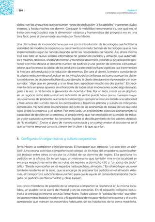 | 220 |                                                                                    Capítulo 2
                                                                         EXPERIENCIAS EMPRESARIALES




ciales; son las preguntas que consumen horas de dedicación “a los detalles” y generan dudas
eternas, y hasta noches sin dormir. Conjugar la viabilidad empresarial (y, por qué no, el
éxito con mayúsculas) con la dimensión utópica y humanística del proyecto no es una
tara fácil, pero sí plenamente asumida por Terra Madre.

Una última línea de innovación tiene que ver con la introducción de tecnologías que facilitan la
viabilidad del modelo de negocio y su crecimiento sostenido. Se trata de tecnologías que se han
implementado según se han ido dejando sentir las necesidades de hacerlo. Así, ahora mismo
está casi listo un nuevo sistema informático de gestión de pedidos y almacén, que automati-
zará muchos procesos, ahorrando tiempo y minimizando errores, y dando la posibilidad de ges-
tionar con más eficacia el creciente número de pedidos y una gestión de compras a los prove-
edores que favorezca la calidad de los productos (acelerando los flujos logísticos que incrementan
la frescura del producto) y la reducción de mermas. De cara al cliente, la mejora constante de
la página web permite profundizar en los vínculos de la confianza, así como acercar los distin-
tos eslabones de la cadena facilitando, por ejemplo, la charla directa entre el proveedor y el con-
sumidor. “Algo que en general, y si se lleva bien, agradecen mucho las dos partes”. El creci-
miento de la empresa aparece en el horizonte de todas estas innovaciones como algo deseado,
pero a la vez, si no temido, sí generador de incertidumbre. Por un lado, crecer es un objetivo:
en un negocio como éste, un número suficiente de ventas puede hacer que se manejen mayo-
res volúmenes de producto, aumente la calidad (por ejemplo la frescura debida a la velocidad
y frecuencia del surtido desde los proveedores), bajen los precios y suban los márgenes
comerciales. No son otros los principios del éxito de las economías de escala, de las que está
lejos ahora la empresa y el sector. Por otro lado, un crecimiento excesivo compromete la
capacidad de gestión de la empresa, el propio ritmo que han marcado en su modo de traba-
jar, y por supuesto aumentan las tensiones ligadas al desdibujamiento de los valores utópicos
de “lo ecológico”. Crecer sí, pero de manera controlada y sin comprometer el ecosistema en el
que la misma empresa consiste, parece ser la clave a la que apuntan.



4. Configuración organizativa y cultura corporativa

Terra Madre la componen cinco personas. El fundador que empezó: “yo solo con un por-
tátil”. Una vecina, con hijos compañeros de colegio de los hijos del propietario, quien le ofre-
ció trabajo entre otras cosas por la utilidad de su dominio del inglés. Ella gestiona los
pedidos en la oficina. En tercer lugar, un matrimonio que también vive en la localidad se
encarga respectivamente de las rutas de reparto a domicilio (él) y “un poco de todo”
(ella): “Desde acompañar en los repartos hasta pedidos, almacén...” En último lugar un joven
también residente en la zona, que se encarga de preparar los pedidos en el almacén. Ade-
más, el transportista subcontrata a un chico para que le ayude en temas de transporte (reco-
gida de pedidos en Mercamadrid y otras tareas).

Los cinco miembros de plantilla de la empresa comparten la residencia en la misma loca-
lidad, un pueblo de la sierra de Madrid o en las cercanías. En el pequeño polígono indus-
trial a la entrada del mismo se sitúa Terra Madre. Todos valoran la “calidad de vida” que ofre-
ce la proximidad trabajo-residencia, y la posibilidad de escapar de las horas punta y el estrés
apresurado que marcan los recorridos habituales de los habitantes de la sierra madrileña,
 