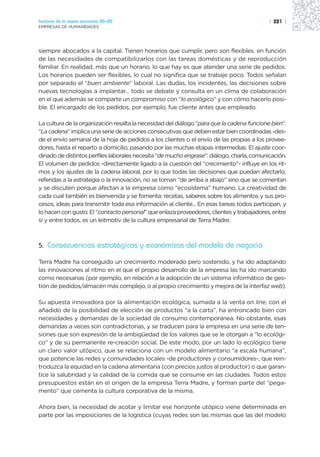 Sectores de la nueva economía 20+20                                                        | 221 |
EMPRESAS DE HUMANIDADES




siempre abocados a la capital. Tienen horarios que cumplir, pero son flexibles, en función
de las necesidades de compatibilizarlos con las tareas domésticas y de reproducción
familiar. En realidad, más que un horario, lo que hay es que atender una serie de pedidos.
Los horarios pueden ser flexibles, lo cual no significa que se trabaje poco. Todos señalan
por separado el “buen ambiente” laboral. Las dudas, los incidentes, las decisiones sobre
nuevas tecnologías a implantar... todo se debate y consulta en un clima de colaboración
en el que además se comparte un compromiso con “lo ecológico” y con cómo hacerlo posi-
ble. El encargado de los pedidos, por ejemplo, fue cliente antes que empleado.

La cultura de la organización resalta la necesidad del diálogo “para que la cadena funcione bien”.
“La cadena” implica una serie de acciones consecutivas que deben estar bien coordinadas -des-
de el envío semanal de la hoja de pedidos a los clientes o el envío de las propias a los provee-
dores, hasta el reparto a domicilio, pasando por las muchas etapas intermedias. El ajuste coor-
dinado de distintos perfiles laborales necesita “de mucho engrase”: diálogo, charla, comunicación.
El volumen de pedidos -directamente ligado a la cuestión del “crecimiento”- influye en los rit-
mos y los ajustes de la cadena laboral, por lo que todas las decisiones que puedan afectarlo,
referidas a la estrategia o la innovación, no se toman “de arriba a abajo” sino que se comentan
y se discuten porque afectan a la empresa como “ecosistema” humano. La creatividad de
cada cual también es bienvenida y se fomenta: recetas, saberes sobre los alimentos y sus pro-
cesos, ideas para transmitir toda esa información al cliente... En esas tareas todos participan, y
lo hacen con gusto. El “contacto personal” que enlaza proveedores, clientes y trabajadores, entre
sí y entre todos, es un leitmotiv de la cultura empresarial de Terra Madre.



5. Consecuencias estratégicas y económicas del modelo de negocio

Terra Madre ha conseguido un crecimiento moderado pero sostenido, y ha ido adaptando
las innovaciones al ritmo en el que el propio desarrollo de la empresa las ha ido marcando
como necesarias (por ejemplo, en relación a la adopción de un sistema informático de ges-
tión de pedidos/almacén más complejo, o al propio crecimiento y mejora de la interfaz web).

Su apuesta innovadora por la alimentación ecológica, sumada a la venta on line, con el
añadido de la posibilidad de elección de productos “a la carta”, ha entroncado bien con
necesidades y demandas de la sociedad de consumo contemporánea. No obstante, esas
demandas a veces son contradictorias, y se traducen para la empresa en una serie de ten-
siones que son expresión de la ambigüedad de los valores que se le otorgan a “lo ecológi-
co” y de su permanente re-creación social. De este modo, por un lado lo ecológico tiene
un claro valor utópico, que se relaciona con un modelo alimentario “a escala humana”,
que potencie las redes y comunidades locales -de productores y consumidores-, que rein-
troduzca la equidad en la cadena alimentaria (con precios justos al productor) o que garan-
tice la salubridad y la calidad de la comida que se consume en las ciudades. Todos estos
presupuestos están en el origen de la empresa Terra Madre, y forman parte del “pega-
mento” que cementa la cultura corporativa de la misma.

Ahora bien, la necesidad de acotar y limitar ese horizonte utópico viene determinada en
parte por las imposiciones de la logística (cuyas redes son las mismas que las del modelo
 