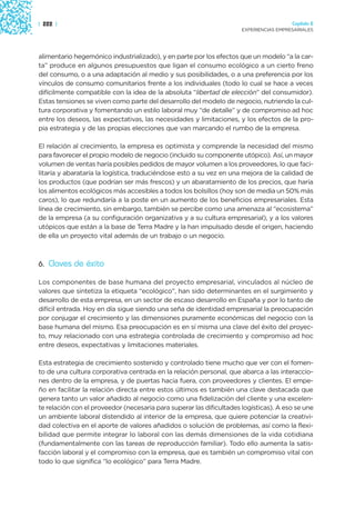 | 222 |                                                                                 Capítulo 2
                                                                      EXPERIENCIAS EMPRESARIALES




alimentario hegemónico industrializado), y en parte por los efectos que un modelo “a la car-
ta” produce en algunos presupuestos que ligan el consumo ecológico a un cierto freno
del consumo, o a una adaptación al medio y sus posibilidades, o a una preferencia por los
vínculos de consumo comunitarios frente a los individuales (todo lo cual se hace a veces
difícilmente compatible con la idea de la absoluta “libertad de elección” del consumidor).
Estas tensiones se viven como parte del desarrollo del modelo de negocio, nutriendo la cul-
tura corporativa y fomentando un estilo laboral muy “de detalle” y de compromiso ad hoc
entre los deseos, las expectativas, las necesidades y limitaciones, y los efectos de la pro-
pia estrategia y de las propias elecciones que van marcando el rumbo de la empresa.

El relación al crecimiento, la empresa es optimista y comprende la necesidad del mismo
para favorecer el propio modelo de negocio (incluido su componente utópico). Así, un mayor
volumen de ventas haría posibles pedidos de mayor volumen a los proveedores, lo que faci-
litaría y abarataría la logística, traduciéndose esto a su vez en una mejora de la calidad de
los productos (que podrían ser más frescos) y un abaratamiento de los precios, que haría
los alimentos ecológicos más accesibles a todos los bolsillos (hoy son de media un 50% más
caros), lo que redundaría a la poste en un aumento de los beneficios empresariales. Esta
línea de crecimiento, sin embargo, también se percibe como una amenaza al “ecosistema”
de la empresa (a su configuración organizativa y a su cultura empresarial), y a los valores
utópicos que están a la base de Terra Madre y la han impulsado desde el origen, haciendo
de ella un proyecto vital además de un trabajo o un negocio.



6. Claves de éxito

Los componentes de base humana del proyecto empresarial, vinculados al núcleo de
valores que sintetiza la etiqueta “ecológico”, han sido determinantes en el surgimiento y
desarrollo de esta empresa, en un sector de escaso desarrollo en España y por lo tanto de
difícil entrada. Hoy en día sigue siendo una seña de identidad empresarial la preocupación
por conjugar el crecimiento y las dimensiones puramente económicas del negocio con la
base humana del mismo. Esa preocupación es en sí misma una clave del éxito del proyec-
to, muy relacionado con una estrategia controlada de crecimiento y compromiso ad hoc
entre deseos, expectativas y limitaciones materiales.

Esta estrategia de crecimiento sostenido y controlado tiene mucho que ver con el fomen-
to de una cultura corporativa centrada en la relación personal, que abarca a las interaccio-
nes dentro de la empresa, y de puertas hacia fuera, con proveedores y clientes. El empe-
ño en facilitar la relación directa entre estos últimos es también una clave destacada que
genera tanto un valor añadido al negocio como una fidelización del cliente y una excelen-
te relación con el proveedor (necesaria para superar las dificultades logísticas). A eso se une
un ambiente laboral distendido al interior de la empresa, que quiere potenciar la creativi-
dad colectiva en el aporte de valores añadidos o solución de problemas, así como la flexi-
bilidad que permite integrar lo laboral con las demás dimensiones de la vida cotidiana
(fundamentalmente con las tareas de reproducción familiar). Todo ello aumenta la satis-
facción laboral y el compromiso con la empresa, que es también un compromiso vital con
todo lo que significa “lo ecológico” para Terra Madre.
 