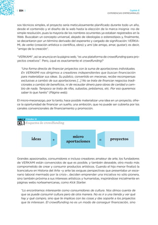 | 224 |                                                                                Capítulo 2
                                                                     EXPERIENCIAS EMPRESARIALES




sos técnicos simples, el proyecto sería meticulosamente planificado durante todo un año,
desde el contenido y el diseño de la web hasta la elección de la marca insignia -no de
simple resolución, pues la mayoría de los nombres ocurrentes ya estaban registrados en la
Web. Buscaban un concepto universal, alejado de ideologías o estereotipos y, finalmente,
se decantaron por un término derivado del esperanto y cargado de significación: VERKA-
MI, de verko (creación artística o científica, obra) y ami (de amigo, amar, gustar); es decir,
“amigo de la creación”.

“VERKAMI”, así se anuncia en la página web, “es una plataforma de crowdfunding para pro-
yectos creativos”. Pero, ¿qué es exactamente el crowdfunding?

   “Una forma directa de financiar proyectos con la suma de aportaciones individuales.
   En VERKAMI nos dirigimos a creadores independientes que buscan financiación
   para materializar sus ideas. Su público, convertido en mecenas, recibe recompensas
   exclusivas a cambio de sus aportaciones […] No se trata de financiar negocios tradi-
   cionales a cambio de beneficios, ni de recaudar dinero para obras de caridad a cam-
   bio de nada. Tampoco se trata de rifas, subastas, préstamos, etc. Por eso queremos
   saber lo que haréis” (Página web).

El micro-mecenazgo, por lo tanto, hace posible materializar una idea en un proyecto, ofre-
ce la oportunidad de financiar un sueño, una ambición, que no puede ser cubierta por los
canales convencionales de financiamiento y promoción.


          FIGURA 15

          Esquema de crowdfunding



                                        micro
              ideas        +                                   =       proyectos
                                     aportaciones



Grandes apasionados, consumidores e incluso creadores amateur de arte, los fundadores
de VERKAMI están convencidos de que es posible, y también deseable, otro modo más
comprometido de crear y consumir productos artísticos. Cuando el hijo menor finalizó la
licenciatura en Historia del Arte –y ante las exiguas perspectivas que presentaba un esce-
nario laboral mermado por la crisis–, deciden emprender una iniciativa no sólo pionera,
sino también próxima a sus intereses artísticos y humanistas, inspirándose inicialmente en
páginas webs norteamericanas, como Kick Starter.

   “Lo encontramos interesante como consumidores de cultura. Nos dimos cuenta de
   que se puede consumir cultura pero de otra manera. No es ir a una tienda y ver qué
   hay y qué compro, sino que te implicas con las cosas y das soporte a los proyectos
   que te interesan. El crowdfunding no es un modo de conseguir financiación, sino
 