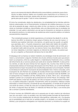 Sectores de la nueva economía 20+20                                                  | 225 |
EMPRESAS DE HUMANIDADES




   que es una manera de relación diferente entre consumidores y productor, pues el pro-
   ductor se debe implicar, hablar con el público para implicarlos en su historia y lo
   debe hacer desde el principio, desde antes de tener el producto para convencer a la
   gente para que le ayude. Y esto lo vimos interesante”.

El inicio fue complicado, dados los obstáculos y la complejidad de los trámites adminis-
trativos relacionados con el financiamiento, la dotación de créditos bancarios o la crea-
ción de la pasarela de pago –sistema de cobro on-line. Los bancos y las entidades finan-
cieras se mostraban escépticas, desconfiadas, ante una idea pionera que no acababan de
entender -lo cual vuelve a demostrar una vez que la innovación no siempre es sinónimo
de recepción positiva y no está exenta de resistencias entre la opinión pública o el sistema
socioeconómico imperante.

   “Fue complicado porque no tenían experiencia y el comienzo fue desde 0. Lo de los
   bancos fue difícil: no teníamos ningún apoyo al tratarse de una cosa tan nueva […]
   teníamos que explicar todo bien a los bancos, a la gente que nos ayudó, a la gente
   que aportaba, etc.[…] Cuando empezamos nadie había oído hablar de crowdfun-
   ding, había dos o tres que hacían algo parecido porque lo habían visto en USA, pero
   en general nadie sabía de qué iba. Los bancos fueron muy desconfiados, nos hicie-
   ron tener depósitos, lo de tener negocios en Internet les da miedo y les parece que
   les van a engañar. La financiación del banco fue lo más difícil”.

El despegue de la empresa se realizó mediante una estrategia inicial de promoción: ani-
maron y convencieron a algunos miembros de círculos artísticos locales para que presen-
tasen sus proyectos, entre los cuales llegaron a materializarse finalmente cinco, a cambio
del ofrecimiento de un servicio gratuito por parte de la naciente VERKAMI. A estos prime-
ros clientes, al cabo de poco tiempo les han seguido más, muchos más. Entre los hitos
empresariales destaca el mecenazgo del proyecto de Arròs Movie, con un valor de 8000€,
representando la mayor recaudación de crowdfunding realizada nunca en España. También
es de destacar la adscripción al proyecto de personalidades más o menos conocidas, como
el proyecto de Jero Romero (ex vocalista de Sunday Drivers) que solicitaba 12,500€ y en
sólo 12 horas consiguió más de 10,000€ y acabó con una donación total de 18,000€, con
el subsiguiente eco mediático (El País, Rolling Stone, la Sexta, Tele 5, etc.). Actualmente,
también cuentan con un proyecto de la productora de Carmen Maura. Sin embargo, VER-
KAMI está abierto a todo tipo de público, tan sólo se requiere una idea artística innovado-
ra y un público dispuesto a apoyarla. Actualmente, entre los proyectos, hallamos amplia
diversidad: un drama futurista, una banda de rap anticapitalista, un remake de El sueño de
una noche de verano, un libro de rutas por la ciudad de Barcelona, un cortometraje titula-
do Amén, el segundo disco de Rubia, un videoclip de Manos de Topo, o una revista para
dar a conocer a jóvenes diseñadores.

El factor humano de VERKAMI radica en la apuesta por el valor creativo de individuos
que, por una razón u otra, no acceden a las vías institucionales formales de financiamien-
to o a los circuitos establecidos de difusión (discográficas, editoriales, etc.). Se apuesta
por la sensibilidad, por el arte (en un sentido amplio y no acotado a un sector limitado o
elitista) y por proyectos arriesgados con impronta personal. La iniciativa ha surgido en
 