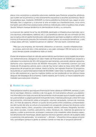 | 226 |                                                                                Capítulo 2
                                                                     EXPERIENCIAS EMPRESARIALES




plena crisis económica y presenta soluciones realistas para financiar proyectos artísticos,
que suelen ser los primeros (y más severamente expuestos) a recortes económicos. Resul-
ta paradójico que, mediante VERKAMI, la misma plataforma (Internet) que, según se pro-
fetizaba, iba a vulgarizar y a arruinar el arte en todas sus manifestaciones, sirva como
trampolín para difuminar producciones artísticas individuales entre el público más amplio.
Quizás Verkami marque tendencia en democratizar el arte y su consumo.

La inversión de capital inicial fue de 40,000€, destinado a infraestructura (servidor, servi-
cios técnicos, ordenadores, teléfono, etc.). Los beneficios derivan de una comisión (el 5%)
que se aplica sólo al capital reunido para cada proyecto que logra su objetivo: obtener como
mínimo la financiación prevista. De momento cubren gastos, sin excesivos beneficios, y sólo
a largo plazo, afirman, “podemos pensar en salarios”. Por esa razón, comentan que:

   “Más que una empresa, de momento ofrecemos un servicio…nuestra infraestructura
   es escasa, pero con dos o tres personas y una web, conseguir 170 mil euros en tan
   poco tiempo puede considerarse todo un éxito”.

El plan de empresa se basó en cálculos aproximativos que tomaron como modelo las empre-
sas norteamericanas: otorgaron un valor medio de financiación de 3000€ por proyecto y
calcularon la existencia de 50 o 60 proyectos permanentes, previendo obtener aproxima-
damente unos ingresos brutos de 9000€ mensuales. De momento cuentan con una
media de 25 proyectos activos, pero a día de hoy tienen sobre la mesa entre 500 y 600
propuestas de proyectos por evaluar. Hasta la fecha, han logrado financiar 53 proyectos,
recaudando un capital total aproximado de 160,000€. Cabe notar, no obstante, que el ingre-
so ha sido exponencial y que los mayores réditos se han producido en los últimos meses
después del despegue de la empresa. Cabría esperar, por lo tanto, un futuro bastante pro-
metedor para esta joven iniciativa.



2. Modelo de negocio

Todo proyecto creativo que requiera financiación tiene cabida en VERKAMI, siempre y cuan-
do no sea ilegal, ofensivo, violento o de mal gusto. Al nivel práctico ofrecen una platafor-
ma informática con toda una serie de herramientas intuitivas para que el creador pueda edi-
tar y personalizar su página personal (incluyendo texto, material audiovisual u otras fórmulas
de promoción, información sobre el proyecto, volumen recaudado, número de mecenas,
etc.). Al nivel de asesoría, ofrecen un punto de encuentro entre creadores y emprendedo-
res del mundo del arte, la cultura y la sociedad civil, acogiendo campos tan diversos como
cine, música, teatro, cómic, proyectos comunitarios, diseño, software, fotografía, tecnolo-
gía, obras sociales, inventos, periodismo, vídeo, literatura, etc. Además de gestionar la
página y cuidar su promoción, aconsejan y asesoran a los creadores sobre diversos aspec-
tos del proceso de mecenazgo, desde aspectos técnicos (gestión, edición, de la página web)
a cuestiones más personales: “en ocasiones” –, afirman-, “ofrecemos incluso apoyo emocio-
nal y psicológico porque la gente se estresa cuando se trata de un proyecto personal”.
 