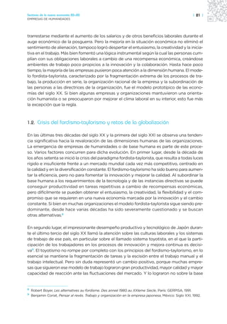 Sectores de la nueva economía 20+20                                                                     | 21 |
EMPRESAS DE HUMANIDADES




trarrestarse mediante el aumento de los salarios y de otros beneficios laborales durante el
auge económico de la posguerra. Pero la mejoría en la situación económica no eliminó el
sentimiento de alienación, tampoco logró despertar el entusiasmo, la creatividad y la inicia-
tiva en el trabajo. Más bien fomentó una lógica instrumental según la cual las personas cum-
plían con sus obligaciones laborales a cambio de una recompensa económica, creándose
ambientes de trabajo poco propicios a la innovación y la colaboración. Hasta hace poco
tiempo, la mayoría de las empresas pusieron poca atención a la dimensión humana. El mode-
lo fordista-taylorista, caracterizado por la fragmentación extrema de los procesos de tra-
bajo, la producción en serie, la organización racional de la empresa y la subordinación de
las personas a las directrices de la organización, fue el modelo prototípico de las econo-
mías del siglo XX. Si bien algunas empresas y organizaciones mantuvieron una orienta-
ción humanista o se preocuparon por mejorar el clima laboral en su interior, esto fue más
la excepción que la regla.



1.2. Crisis del fordismo-taylorismo y retos de la globalización

En las últimas tres décadas del siglo XX y la primera del siglo XXI se observa una tenden-
cia significativa hacia la revaloración de las dimensiones humanas de las organizaciones.
La emergencia de empresas de humanidades o de base humana es parte de este proce-
so. Varios factores concurren para dicha evolución. En primer lugar, desde la década de
los años setenta se inició la crisis del paradigma fordista-taylorista, que resulta a todas luces
rígido e insuficiente frente a un mercado mundial cada vez más competitivo, centrado en
la calidad y en la diversificación constante. El fordismo-taylorismo ha sido bueno para aumen-
tar la eficiencia, pero no para fomentar la innovación y mejorar la calidad. Al subordinar la
base humana a los requerimientos de la tecnología y de las instancias directivas se puede
conseguir productividad en tareas repetitivas a cambio de recompensas económicas,
pero difícilmente se pueden obtener el entusiasmo, la creatividad, la flexibilidad y el com-
promiso que se requieren en una nueva economía marcada por la innovación y el cambio
constante. Si bien en muchas organizaciones el modelo fordista-taylorista sigue siendo pre-
dominante, desde hace varias décadas ha sido severamente cuestionado y se buscan
otras alternativas.8

En segundo lugar, el impresionante desempeño productivo y tecnológico de Japón duran-
te el último tercio del siglo XX llamó la atención sobre las culturas laborales y los sistemas
de trabajo de ese país, en particular sobre el llamado sistema toyotista, en el que la parti-
cipación de los trabajadores en los procesos de innovación y mejora continua es decisi-
va9. El toyotismo no rompe por completo con los principios del fordismo-taylorismo, en lo
esencial se mantiene la fragmentación de tareas y la escisión entre el trabajo manual y el
trabajo intelectual. Pero sin duda representó un cambio positivo, porque muchas empre-
sas que siguieron ese modelo de trabajo lograron gran productividad, mayor calidad y mayor
capacidad de reacción ante las fluctuaciones del mercado. Y lo lograron no sobre la base


8
    Robert Boyer, Les alternatives au fordisme. Des anneé 1980 au XXIeme Siecle, París: GERPISA, 1991.
9
    Benjamin Coriat, Pensar al revés. Trabajo y organización en la empresa japonesa, México: Siglo XXI, 1992.
 