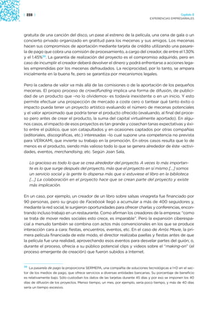 | 228 |                                                                                           Capítulo 2
                                                                               EXPERIENCIAS EMPRESARIALES




gratuita de una canción del disco, un pase al estreno de la película, una cena de gala o un
concierto privado organizado en gratitud para los mecenas y sus amigos. Los mecenas
hacen sus compromisos de aportación mediante tarjeta de crédito utilizando una pasare-
la de pago que cobra una comisión de procesamiento, a cargo del creador, de entre el 1.30%
y el 1.45%39. La garantía de realización del proyecto es el compromiso adquirido, pero en
caso de incumplir el creador deberá devolver el dinero y podrá enfrentarse a acciones lega-
les emprendidas por los mecenas defraudados. La reciprocidad, por lo tanto, se ampara
inicialmente en la buena fe, pero se garantiza por mecanismos legales.

Pero la cadena de valor va más allá de las comisiones o de la aportación de los pequeños
mecenas. El propio proceso de crowdfunding implica una forma de difusión, de publici-
dad de un producto que –no lo olvidemos- es todavía inexistente o en un inicio. Y esto
permite efectuar una prospección de mercado a coste cero o tantear qué tanto éxito o
impacto pueda tener un proyecto artístico evaluando el número de mecenas potenciales
y el valor aproximado que podría tener el producto ofrecido (evaluando, al final del proce-
so pero antes de crear el producto, la suma del capital virtualmente aportado). En algu-
nos casos, el impacto de esos proyectos es tan grande y cosechan tanas expectativas y éxi-
to entre el público, que son catapultados y en ocasiones captados por otras compañías
(editoriales, discográficas, etc.) interesadas –lo cual supone una competencia no prevista
para VERKAMI, que invierte su trabajo en la promoción. En otros casos resulta que lo de
menos es el producto, siendo más valioso todo lo que se genera alrededor de éste -activi-
dades, eventos, merchandising, etc. Según Joan Sala,

   Lo gracioso es todo lo que se crea alrededor del proyecto. A veces lo más importan-
   te es lo que surge después del proyecto, más que el proyecto en sí mismo […] somos
   un servicio social y la gente lo dispersa más que si estuviese el libro en la biblioteca
   […] La colaboración en el proyecto hace que se crean parte del proyecto y existe
   más implicación.

En un caso, por ejemplo, un creador de un libro sobre salsas vinagreta fue financiado por
90 personas, pero su grupo de Facebook llegó a acumular a más de 400 seguidores y,
mediante la red social, le surgieron oportunidades para ofrecer charlas y conferencias, encon-
trando incluso trabajo en un restaurante. Como afirman los creadores de la empresa: “como
se trata de mover redes sociales esto crece, es imparable”. Pero la expansión ciberespa-
cial a menudo también se combina con actos más convencionales en los que se produce
interacción cara a cara: fiestas, encuentros, eventos, etc. En el caso de Arròs Movie, la pri-
mera película financiada de este modo, el director realizaba paellas y fiestas antes de que
la película fue una realidad, aprovechando esos eventos para desvelar partes del guión; o,
durante el proceso, ofrecía a su público potencial clips y videos sobre el “making-on” (el
proceso emergente de creación) que fueron subidos a Internet.


39 La pasarela de pago la proporciona SERMEPA, una compañía de soluciones tecnológicas e I+D en el sec-

tor de los medios de pago, que ofrece servicios a diversas entidades bancarias. Su porcentaje de beneficio
es relativamente bajo. Sólo custodian los datos de las tarjetas durante 45 días y por eso se imponen los 40
días de difusión de los proyectos. Menso tiempo, un mes, por ejemplo, sería poco tiempo, y más de 40 días
sería un tiempo excesivo.
 