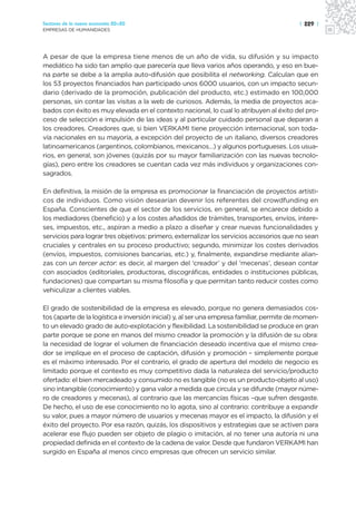 Sectores de la nueva economía 20+20                                                        | 229 |
EMPRESAS DE HUMANIDADES




A pesar de que la empresa tiene menos de un año de vida, su difusión y su impacto
mediático ha sido tan amplio que parecería que lleva varios años operando, y eso en bue-
na parte se debe a la amplia auto-difusión que posibilita el networking. Calculan que en
los 53 proyectos financiados han participado unos 6000 usuarios, con un impacto secun-
dario (derivado de la promoción, publicación del producto, etc.) estimado en 100,000
personas, sin contar las visitas a la web de curiosos. Además, la media de proyectos aca-
bados con éxito es muy elevada en el contexto nacional, lo cual lo atribuyen al éxito del pro-
ceso de selección e impulsión de las ideas y al particular cuidado personal que deparan a
los creadores. Creadores que, si bien VERKAMI tiene proyección internacional, son toda-
vía nacionales en su mayoría, a excepción del proyecto de un italiano, diversos creadores
latinoamericanos (argentinos, colombianos, mexicanos…) y algunos portugueses. Los usua-
rios, en general, son jóvenes (quizás por su mayor familiarización con las nuevas tecnolo-
gías), pero entre los creadores se cuentan cada vez más individuos y organizaciones con-
sagrados.

En definitiva, la misión de la empresa es promocionar la financiación de proyectos artísti-
cos de individuos. Como visión desearían devenir los referentes del crowdfunding en
España. Conscientes de que el sector de los servicios, en general, se encarece debido a
los mediadores (beneficio) y a los costes añadidos de trámites, transportes, envíos, intere-
ses, impuestos, etc., aspiran a medio a plazo a diseñar y crear nuevas funcionalidades y
servicios para lograr tres objetivos: primero, externalizar los servicios accesorios que no sean
cruciales y centrales en su proceso productivo; segundo, minimizar los costes derivados
(envíos, impuestos, comisiones bancarias, etc.) y, finalmente, expandirse mediante alian-
zas con un tercer actor: es decir, al margen del ‘creador’ y del ‘mecenas’, desean contar
con asociados (editoriales, productoras, discográficas, entidades o instituciones públicas,
fundaciones) que compartan su misma filosofía y que permitan tanto reducir costes como
vehiculizar a clientes viables.

El grado de sostenibilidad de la empresa es elevado, porque no genera demasiados cos-
tos (aparte de la logística e inversión inicial) y, al ser una empresa familiar, permite de momen-
to un elevado grado de auto-explotación y flexibilidad. La sostenibilidad se produce en gran
parte porque se pone en manos del mismo creador la promoción y la difusión de su obra:
la necesidad de lograr el volumen de financiación deseado incentiva que el mismo crea-
dor se implique en el proceso de captación, difusión y promoción – simplemente porque
es el máximo interesado. Por el contrario, el grado de apertura del modelo de negocio es
limitado porque el contexto es muy competitivo dada la naturaleza del servicio/producto
ofertado: el bien mercadeado y consumido no es tangible (no es un producto-objeto al uso)
sino intangible (conocimiento) y gana valor a medida que circula y se difunde (mayor núme-
ro de creadores y mecenas), al contrario que las mercancías físicas –que sufren desgaste.
De hecho, el uso de ese conocimiento no lo agota, sino al contrario: contribuye a expandir
su valor, pues a mayor número de usuarios y mecenas mayor es el impacto, la difusión y el
éxito del proyecto. Por esa razón, quizás, los dispositivos y estrategias que se activen para
acelerar ese flujo pueden ser objeto de plagio o imitación, al no tener una autoría ni una
propiedad definida en el contexto de la cadena de valor. Desde que fundaron VERKAMI han
surgido en España al menos cinco empresas que ofrecen un servicio similar.
 