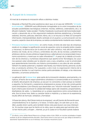 | 230 |                                                                                            Capítulo 2
                                                                               EXPERIENCIAS EMPRESARIALES




3. El papel de la innovación

Al nivel de la empresa la innovación aflora a distintos niveles:

• Glosando a Marshall McLuhan podríamos decir que, en el caso de VERKAMI, “el medio
  es el mensaje”. VERKAMI sería difícilmente inimaginable sin la unión innovadora de las
  actuales posibilidades tecnológicas (Internet, móviles, teléfonos, ordenadores, etc.), la
  difusión mediante “redes sociales” (Twitter, Facebook), la activación del transmedia (expli-
  cación y desarrollo de un hilo argumental mediante distintas plataformas y formatos:
  websites, fanzines, películas, televisión, libros, etc.) o el recurso a la Web 2.0 (compartir
  información, interoperabilidad, diseño centrado en el usuario). La comunicación con los
  usuarios, aspecto clave de la empresa, se realiza constantemente mediante esos medios.

• Principios humanos inamovibles: en cierto modo, el éxito de este tipo de empresas
  reside en no relegar la significación social de aspectos como la empatía (entre creador
  y mecenas), la democracia (en la elección del valor artístico, más allá del ambiente
  artístico de moda, de los críticos y entendidos de arte, de las revistas y plataformas
  artísticas o de los círculos artísticos hegemónicos o alternativos) o la reciprocidad (meca-
  nismo económico y moral que no cabe infravalorar)40. A pesar de (o debido a) la eclo-
  sión de los diversos y numerosos dispositivos que aporta la Era Tecnológica, los usua-
  rios parecen estar atraídos por la relación cara a cara, empática; o por la emotividad
  que aparentemente transmite una historia conmovedora o una obra de arte sensible...
  Verkami ha sabido potenciar y explotar esta faceta, esa historia bonita, personal, oculta
  tras un producto artístico. Por supuesto, a otro nivel, la organización interna de la
  empresa es familiar, lo cual imprime ciertas particularidades al trabajo, a las relaciones
  laborales y al proceso productivo.

• La aplicación del to know how: gran parte de la innovación obedece, precisamente, a la
  ruptura, al hecho de no seguir parámetros ortodoxos ni convencionales en la creación y
  el diseño del proyecto de empresa; ya sea por no conocerlos o bien porque se resisten
  a seguirlos. Su formación y experiencia empresarial es escasa, la han ido construyendo
  como bricoladores (Lèvi-Strauss) que desarrollan una “intuición instruida” basada en el
  buen criterio para reconocer la calidad del trabajo ajeno (de creadores, programadores,
  diseñadores de webs…) y basándose en su propia experiencia como consumidores de
  arte. Ese to know how, dado su carácter tácito e implícito y su base en la experiencia,
  resulta difícil de formular, verbalizar y formalizar:

   Si fuese tan obvio y fácil [tener éxito en la empresa]…vas allí [centro de formación para
   emprendedores] te lo explican y lo haces. Si haces algo y te sale bien ya es eso...
   Bien, puedes tener suerte, pero también tienes vista para buscar una cosa interesan-
   te. Yo muchas cosas que he hecho en la vida y que no sabía para qué servirían aho-
   ra han hecho plaf y encajen …Internet, yo ya lo usaba en la Facultad cuando todavía


40 En efecto, como señala Marcel Mauss en su Ensayo sobre el don (1924), en muchas sociedades el regalo

recibido ha de ser obligatoriamente devuelto. ¿Qué fuerza tiene la cosa que se da, que obliga al donatario a
devolverla? Aparentemente no es el individuo, sino el propio mecanismo social.
 