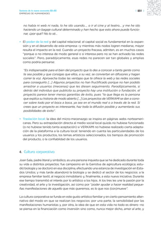 Sectores de la nueva economía 20+20                                                        | 231 |
EMPRESAS DE HUMANIDADES




   no había ni web ni nada, lo he ido usando…, o ir al cine y al teatro… y me he ido
   haciendo un bagaje cultural determinado y han hecho que esto ahora pueda funcio-
   nar, ¿por qué? No lo sé…

• El poder de la red y del capital relacional: el capital social es fundamental en la expan-
  sión y en el desarrollo de esta empresa –y mientras más nodos logren mediarse, mayor
  resulta el impacto en la red. Cuando un proyecto fracasa, admiten, es en muchos casos
  “porque o no interesa de modo general o sí interesa pero no se han activado las redes
  sociales”. Pero, paradójicamente, esas redes no parecen ser tan globales y amplias
  como podría pensarse:

   “Es indispensable para el bien del proyecto que lo des a conocer a tanta gente como
   te sea posible y que consigas que ellos, a su vez, se conviertan en difusores y hagan
   correr la voz. Aprovecha todas las ventajas que te ofrece la web y las redes sociales
   para conseguirlo […] Algunos proyectos no han fructificado porque no han podido
   arrastrar a usuarios (mecenas) que les diesen seguimiento. Paradójicamente, si
   detrás del individuo que publicita su proyecto hay una institución o fundación, el
   proyecto parece tener menos garantías de éxito, pues “lo que llega es la persona
   que explica su historia de modo abierto […] Los proyectos de VERKAMI se dan a cono-
   cer sobre todo por el boca a boca, ya sea en el mundo real o a través de la red. Si
   crees que un proyecto es interesante, haz toda la difusión posible y aumentarás sus
   posibilidades de éxito”.

• Traslación local: la idea del micro-mecenazgo se inspira en páginas webs norteameri-
  canas. Pero su extrapolación directa al medio social local quizás no hubiese funcionado
  (o no hubiese tenido tanta aceptación) si VERKAMI no hubiese realizado cierta adapta-
  ción de la plataforma a la cultura local: teniendo en cuenta las particularidades de los
  usuarios y los productos, los temas artísticos seleccionados, los tiempos de promoción
  del producto, o la confiablidad de los usuarios.



4. Cultura corporativa

Joan Sala, padre literal y simbólico, es una persona inquieta que se ha dedicado durante toda
su vida a distintos proyectos: fue campesino en la Garrotxa de agricultura ecológica; estu-
dió biología y se doctoró en esa disciplina, efectuando una estancia de investigación en Esta-
dos Unidos; y más tarde abandonó la biología y se dedicó al sector de los negocios: a la
empresa familiar textil, al negocio inmobiliario y, finalmente, a esta nueva iniciativa. Durante
ese tiempo transmitió el interés por lo artístico a los hijos. A los tres les une la pasión por la
creatividad, el arte y la investigación, así como por “poder ayudar a hacer realidad peque-
ñas manifestaciones de aquello que más queremos, es lo que nos (con)mueve”.

La cultura corporativa se funda en este gusto artístico familiar y en cierto pensamiento alter-
nativo del modo en que se realizan los negocios: por una parte, la sensibilidad por las
manifestaciones humanistas y, por otra, la idea de que en esta vida no todo es dinero -no
se piensa en la financiación como inversión sino como, nunca mejor dicho, amor al arte, y
 