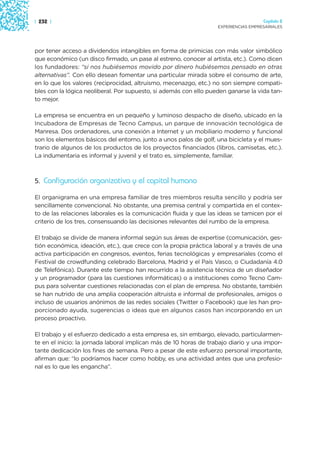 | 232 |                                                                              Capítulo 2
                                                                   EXPERIENCIAS EMPRESARIALES




por tener acceso a dividendos intangibles en forma de primicias con más valor simbólico
que económico (un disco firmado, un pase al estreno, conocer al artista, etc.). Como dicen
los fundadores: “si nos hubiésemos movido por dinero hubiésemos pensado en otras
alternativas”. Con ello desean fomentar una particular mirada sobre el consumo de arte,
en lo que los valores (reciprocidad, altruismo, mecenazgo, etc.) no son siempre compati-
bles con la lógica neoliberal. Por supuesto, si además con ello pueden ganarse la vida tan-
to mejor.

La empresa se encuentra en un pequeño y luminoso despacho de diseño, ubicado en la
Incubadora de Empresas de Tecno Campus, un parque de innovación tecnológica de
Manresa. Dos ordenadores, una conexión a Internet y un mobiliario moderno y funcional
son los elementos básicos del entorno, junto a unos palos de golf, una bicicleta y el mues-
trario de algunos de los productos de los proyectos financiados (libros, camisetas, etc.).
La indumentaria es informal y juvenil y el trato es, simplemente, familiar.



5. Configuración organizativa y el capital humano

El organigrama en una empresa familiar de tres miembros resulta sencillo y podría ser
sencillamente convencional. No obstante, una premisa central y compartida en el contex-
to de las relaciones laborales es la comunicación fluida y que las ideas se tamicen por el
criterio de los tres, consensuando las decisiones relevantes del rumbo de la empresa.

El trabajo se divide de manera informal según sus áreas de expertise (comunicación, ges-
tión económica, ideación, etc.), que crece con la propia práctica laboral y a través de una
activa participación en congresos, eventos, ferias tecnológicas y empresariales (como el
Festival de crowdfunding celebrado Barcelona, Madrid y el País Vasco, o Ciudadanía 4.0
de Telefónica). Durante este tiempo han recurrido a la asistencia técnica de un diseñador
y un programador (para las cuestiones informáticas) o a instituciones como Tecno Cam-
pus para solventar cuestiones relacionadas con el plan de empresa. No obstante, también
se han nutrido de una amplia cooperación altruista e informal de profesionales, amigos o
incluso de usuarios anónimos de las redes sociales (Twitter o Facebook) que les han pro-
porcionado ayuda, sugerencias o ideas que en algunos casos han incorporando en un
proceso proactivo.

El trabajo y el esfuerzo dedicado a esta empresa es, sin embargo, elevado, particularmen-
te en el inicio: la jornada laboral implican más de 10 horas de trabajo diario y una impor-
tante dedicación los fines de semana. Pero a pesar de este esfuerzo personal importante,
afirman que: “lo podríamos hacer como hobby, es una actividad antes que una profesio-
nal es lo que les engancha”.
 