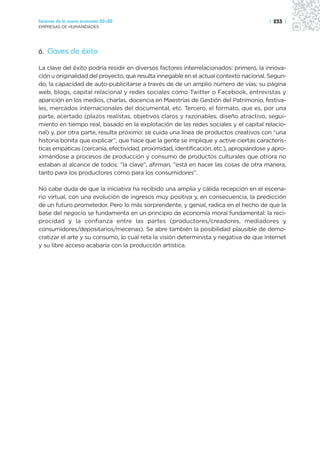 Sectores de la nueva economía 20+20                                                     | 233 |
EMPRESAS DE HUMANIDADES




6. Claves de éxito

La clave del éxito podría residir en diversos factores interrelacionados: primero, la innova-
ción u originalidad del proyecto, que resulta innegable en el actual contexto nacional. Segun-
do, la capacidad de auto-publicitarse a través de de un amplio número de vías: su página
web, blogs, capital relacional y redes sociales como Twitter o Facebook, entrevistas y
aparición en los medios, charlas, docencia en Maestrías de Gestión del Patrimonio, festiva-
les, mercados internacionales del documental, etc. Tercero, el formato, que es, por una
parte, acertado (plazos realistas, objetivos claros y razonables, diseño atractivo, segui-
miento en tiempo real, basado en la explotación de las redes sociales y el capital relacio-
nal) y, por otra parte, resulta próximo: se cuida una línea de productos creativos con “una
historia bonita que explicar”, que hace que la gente se implique y active ciertas caracterís-
ticas empáticas (cercanía, efectividad, proximidad, identificación, etc.), apropiándose y apro-
ximándose a procesos de producción y consumo de productos culturales que otrora no
estaban al alcance de todos: “la clave”, afirman, “está en hacer las cosas de otra manera,
tanto para los productores como para los consumidores”.

No cabe duda de que la iniciativa ha recibido una amplia y cálida recepción en el escena-
rio virtual, con una evolución de ingresos muy positiva y, en consecuencia, la predicción
de un futuro prometedor. Pero lo más sorprendente, y genial, radica en el hecho de que la
base del negocio se fundamenta en un principio de economía moral fundamental: la reci-
procidad y la confianza entre las partes (productores/creadores, mediadores y
consumidores/depositarios/mecenas). Se abre también la posibilidad plausible de demo-
cratizar el arte y su consumo, lo cual reta la visión determinista y negativa de que Internet
y su libre acceso acabaría con la producción artística.
 
