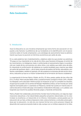 Sectores de la nueva economía 20+20                                                      | 235 |
EMPRESAS DE HUMANIDADES




Aula Coeducativa




1. Introducción

Aula Co-Educativa es una iniciativa empresarial que toma forma de asociación en res-
puesta a dos factores: la preferencia de sus fundadores en la identificación con el asocia-
cionismo sobre el mundo empresarial y una estrategia de acercamiento hacia la adminis-
tración que busca la asunción en términos económicos por parte de esta.

En su web podemos leer el planteamiento y objetivos sobre los que pivotan sus prácticas:
“El juego es muy importante en la vida de los niños, pues favorece el lenguaje, el control de
los movimientos y la inteligencia, hasta ir conformando el razonamiento lógico, la socializa-
ción por medio de las convivencias con otros niños y con adultos que estén cerca de ellos.
Es importante la conformación de ludotecas en nuestra localidad; pues creemos que debe
ser parte del quehacer diario y de la tarea conjunta de padres de familia, educadores, pro-
fesores, autoridades y adultos en general, a fin de cooperar en el proceso de esta acción recre-
ativa y educativa ya que es un factor fundamental en la formación de futuros ciudadanos”.

La organización la forman María y Rubén, de 35 y 37 años, pareja, padres de tres niños (de
8, 6 y 4 años). María estudió Bellas Artes y posteriormente consiguió el título CAP, y Rubén
ha trabajado como educador infantil aunque sin titulación ya que no completó los estudios,
al igual que le sucedió con la carrera de filología. Madrileños ambos, se han movido por varias
regiones de España para ir a asentarse en Plasencia, donde han puesto en marcha esta ini-
ciativa educativa a través del juego. Una ludoteca: el laboratorio del juego, y un Ludobús: una
furgoneta que recorre los pueblos llevando juegos y haciendo animaciones.

María y Rubén han colaborado, previamente a fundar Aula Co-Educativa, con algunas orga-
nizaciones educativas y han desarrollado pequeños proyectos relacionados con la crea-
tividad, la enseñanza y el desarrollo en la infancia. Interesados y preocupados por la
educación de sus hijos, ambos empezaron a leer, a documentarse y a estudiar, preocupán-
dose por la educación, no sólo de una manera formal sino como proceso integral de
desarrollo de la persona durante toda la vida, aunque con un énfasis especial en la niñez.
 