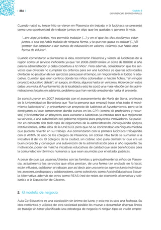 | 236 |                                                                                   Capítulo 2
                                                                        EXPERIENCIAS EMPRESARIALES




Cuando nació su tercer hijo se vieron en Plasencia sin trabajo, y la ludoteca se presentó
como una oportunidad de trabajar juntos en algo que les gustaba y ganarse la vida.

   “…era algo práctico, nos permitía trabajar […] y en el que los dos podíamos estar
   juntos, o sea, no había trabajo de ninguna forma, y lo que nos gusta es educar […] El
   germen fue empezar a dar cursos de educación en valores, veíamos que había otra
   forma de educar”.

Cuando comenzaron a plantearse la idea, recorrieron Plasencia y vieron las ludotecas de la
región como un servicio ineficiente ya que “en 2008-2009 tenían un coste de 8000€ al año
para la administración y daba cobertura a 12 niños”. Pero además, consideraron que los ser-
vicios que ofrecían no cumplían los criterios para ser una ludoteca ya que las actividades
ofertadas no pasaban de ser ejercicios para pasar el tiempo, sin ningún interés ni lúdico ni edu-
cativo. Cuentan que eran centros donde los niños coloreaban y hacían fichas, “sin ningún
proyecto educativo detrás”, sin juegos, sin libros, algunos hasta sin ventanas. Hicieron con estos
datos una visita al Ayuntamiento de la localidad y esto les costó una mala relación con las admi-
nistraciones locales en adelante, problema que han venido arrastrando hasta el presente.

Se constituyeron en 2007 trabajando con el asesoramiento de María de Borja, profesora
de la Universidad de Barcelona que “fue la persona que empezó hace años todo el movi-
miento ludotecario”, y presentaron un proyecto de ludoteca al Ayuntamiento, pero se lo
denegaron así que comenzaron dando cursos en los CPR (centro de profesores y recur-
sos) y presentando un proyecto, para asesorar a ludotecas ya creadas para que mejoraran
su servicio, a una subvención del gobierno regional para proyectos innovadores. Se pusie-
ron en contacto con todo tipo de organismos de la administración, consiguiendo apoyos
institucionales, entre ellos de la UNESCO, pero que no se concretaban en ninguna medida
que pudiera revertir en su trabajo. Así comenzaron con la primera ludoteca trabajando
con el AMPA de uno de los colegios de Plasencia, sin cobrar. Más tarde se sumarían a la
iniciativa 8 de los 10 colegios de la ciudad, sin cobrar, sólo para demostrar que era un
buen proyecto y conseguir una subvención de la administración para el año siguiente. Su
motivación, poner en marcha iniciativas educativas de calidad que sean beneficiosas para
la comunidad en términos humanos y que sean asumidas por el estado, públicas.

A pesar de que sus usuarios/clientes son las familias y principalmente los niños de Plasen-
cia, actualmente los servicios que ellos prestan, de una forma tan anclada en lo local,
están influidos, colaboran o trabajan, por así decir, por una serie de agentes tanto individua-
les: asesores, pedagogos y colaboradores, como colectivos: como Acción Educativa o Escue-
la Alternativa, además de otros como REAS (red de redes de economía alternativa y soli-
daria), o la Diputación de Cáceres.



2. El modelo de negocio

Aula Co-Educativa es una asociación sin ánimo de lucro, y esto no es sólo una fachada. Su
idea romántica y utópica de otra sociedad posible les mueve a desarrollar diversas líneas
de trabajo sin tener planificada una estrategia de negocio ni ningún tipo de visión empre-
 