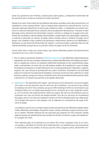 Sectores de la nueva economía 20+20                                                       | 237 |
EMPRESAS DE HUMANIDADES




sarial. Sus ganancias son mínimas, a penas para cubrir gastos, y anteponen el bienestar de
las personas de su entorno al dinero en todo momento.

Desde una visión crítica tanto de las políticas educativas actuales como del consumismo y el
capitalismo, como expresa María: “que tu juegues bien potencia la autosuficiencia, si yo no
necesito nada para divertirme no tienes que venderme nada”, y manejando una noción cen-
tral en su discurso del patrimonio cultural y de la recuperación de prácticas, “rescatar el valor
del juego como elemento de transmisión cultural”, centran su trabajo en el juego como ele-
mento de socialidad y relacionalidad, desarrollador y potenciador de capacidades cognitivas
y motoras y educador en valores. El juego centra, enseña, educa y divierte. El juego une al
grupo, une a padres e hijos, enseña a las personas a relacionarse, potencia sus habilidades y
destrezas, es una forma de transmisión de valores y normas sociales y además todo eso de
manera divertida, porque esa es su primera misión: el juego ha de ser divertido.

Llevan todo esto a cabo por varias líneas, que tienen diferentes grados de preeminencia
económica en uno u otro momento:

1. Por un lado la asociación propone diferentes proyectos a las diferentes administraciones
   regionales, por las que consigue subvenciones y desarrolla diferentes actividades, por ejem-
   plo la Ludopiscina: esta es un proyecto totalmente localizado en las características espa-
   ciales y temporales, así como de uso, del espacio público de la población a que se dirige.
   El proyecto se propone a la administración con un presupuesto para materiales y salarios,
   seguros, etc. que incluye la contratación de cuatro monitores. Se propone una actividad
   lúdica en la piscina municipal de la localidad y el acceso al servicio tiene además un coste
   para los usuarios, aunque es mínimo, sirviendo como zona de entretenimiento para los niños
   y jóvenes en un horario que permite a los padres descansar.

2. La ludoteca, “El Laboratorio del Juego”, que funciona como asociación. Los socios pagan
   una cuota y eso les permite usar los servicios de la ludoteca. Los servicios que ofrece
   la ludoteca son de lo más variados ya que es difícil distinguir entre la conversación que
   mantiene María con un padre preocupado por la conducta de su hijo, pidiendo conse-
   jo, con el servicio de asesoramiento sobre los juegos del servicio de préstamo que en
   ocasiones son casi una forma de terapia familiar. Uno de sus servicios es el préstamo
   de juegos, pero no se hace de cualquier manera, el niño ha de demostrar que sabe expli-
   car el juego para que en casa jueguen con él, adquiere un compromiso de jugar al lle-
   varse el juego.

    La ludoteca cuenta con un amplio espacio para que personas de diferentes edades desa-
    rrollen diferentes actividades. Pequeñas mesas, caretas, disfraces, juegos, pinturas y has-
    ta un castillo. También dispone de una sala para que jueguen los más mayores, donde
    algunos grupos de adolescentes que rondan los 18 años se reúnen a jugar, principalmen-
    te a juegos de mesa.

    Pero además jugar en la ludoteca no es entrar allí y hacer cualquier cosa, es un servi-
    cio guiado y atendido en función de la edad del niño, sus preferencias y las propuestas
    o necesidades de los padres. Se busca que los niños jueguen juntos, desarrollen res-
 