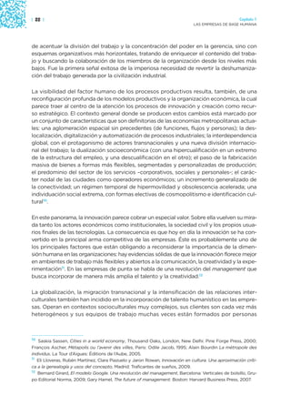 | 22 |                                                                                              Capítulo 1
                                                                              LAS EMPRESAS DE BASE HUMANA




de acentuar la división del trabajo y la concentración del poder en la gerencia, sino con
esquemas organizativos más horizontales, tratando de enriquecer el contenido del traba-
jo y buscando la colaboración de los miembros de la organización desde los niveles más
bajos. Fue la primera señal exitosa de la imperiosa necesidad de revertir la deshumaniza-
ción del trabajo generada por la civilización industrial.

La visibilidad del factor humano de los procesos productivos resulta, también, de una
reconfiguración profunda de los modelos productivos y la organización económica, la cual
parece traer al centro de la atención los procesos de innovación y creación como recur-
so estratégico. El contexto general donde se producen estos cambios está marcado por
un conjunto de características que son definitorias de las economías metropolitanas actua-
les: una aglomeración espacial sin precedentes (de funciones, flujos y personas); la des-
localización, digitalización y automatización de procesos industriales; la interdependencia
global, con el protagonismo de actores transnacionales y una nueva división internacio-
nal del trabajo; la dualización socioeconómica (con una hipercualificación en un extremo
de la estructura del empleo, y una descualificación en el otro); el paso de la fabricación
masiva de bienes a formas más flexibles, segmentadas y personalizadas de producción;
el predominio del sector de los servicios –corporativos, sociales y personales-; el carác-
ter nodal de las ciudades como operadores económicos; un incremento generalizado de
la conectividad; un régimen temporal de hipermovilidad y obsolescencia acelerada; una
individuación social extrema, con formas electivas de cosmopolitismo e identificación cul-
tural10.

En este panorama, la innovación parece cobrar un especial valor. Sobre ella vuelven su mira-
da tanto los actores económicos como institucionales, la sociedad civil y los propios usua-
rios finales de las tecnologías. La consecuencia es que hoy en día la innovación se ha con-
vertido en la principal arma competitiva de las empresas. Éste es probablemente uno de
los principales factores que están obligando a reconsiderar la importancia de la dimen-
sión humana en las organizaciones: hay evidencias sólidas de que la innovación florece mejor
en ambientes de trabajo más flexibles y abiertos a la comunicación, la creatividad y la expe-
rimentación11. En las empresas de punta se habla de una revolución del management que
busca incorporar de manera más amplia el talento y la creatividad.12

La globalización, la migración transnacional y la intensificación de las relaciones inter-
culturales también han incidido en la incorporación de talento humanístico en las empre-
sas. Operan en contextos socioculturales muy complejos, sus clientes son cada vez más
heterogéneos y sus equipos de trabajo muchas veces están formados por personas



10
   Saskia Sassen, Cities in a world economy, Thousand Oaks, London, New Delhi: Pine Forge Press, 2000;
François Ascher, Métapolis ou l’avenir des villes, Paris: Odile Jacob, 1995; Alain Bourdin La métropole des
individus. La Tour d’Aigues: Éditions de l’Aube, 2005.
11 Eli Lloveras, Rubén Martínez, Clara Piazuelo y Jaron Rowan, Innovación en cultura. Una aproximación críti-

ca a la genealogía y usos del concepto, Madrid: Traficantes de sueños, 2009.
12 Bernard Girard, El modelo Google. Una revolución del management, Barcelona: Verticales de bolsillo, Gru-

po Editorial Norma, 2009; Gary Hamel, The future of management. Boston: Harvard Business Press, 2007.
 