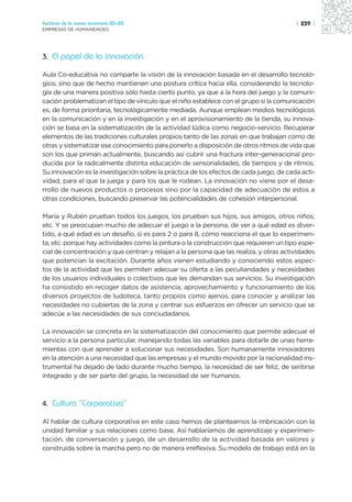 Sectores de la nueva economía 20+20                                                     | 239 |
EMPRESAS DE HUMANIDADES




3. El papel de la innovación

Aula Co-educativa no comparte la visión de la innovación basada en el desarrollo tecnoló-
gico, sino que de hecho mantienen una postura crítica hacia ella, considerando la tecnolo-
gía de una manera positiva sólo hasta cierto punto, ya que a la hora del juego y la comuni-
cación problematizan el tipo de vínculo que el niño establece con el grupo si la comunicación
es, de forma prioritaria, tecnológicamente mediada. Aunque emplean medios tecnológicos
en la comunicación y en la investigación y en el aprovisionamiento de la tienda, su innova-
ción se basa en la sistematización de la actividad lúdica como negocio-servicio. Recuperar
elementos de las tradiciones culturales propios tanto de las zonas en que trabajan como de
otras y sistematizar ese conocimiento para ponerlo a disposición de otros ritmos de vida que
son los que priman actualmente, buscando así cubrir una fractura inter-generacional pro-
ducida por la radicalmente distinta educación de sensorialidades, de tiempos y de ritmos.
Su innovación es la investigación sobre la práctica de los efectos de cada juego, de cada acti-
vidad, para el que la juega y para los que le rodean. La innovación no viene por el desa-
rrollo de nuevos productos o procesos sino por la capacidad de adecuación de estos a
otras condiciones, buscando preservar las potencialidades de cohesión interpersonal.

María y Rubén prueban todos los juegos, los prueban sus hijos, sus amigos, otros niños,
etc. Y se preocupan mucho de adecuar el juego a la persona, de ver a qué edad es diver-
tido, a qué edad es un desafío, si es para 2 o para 8, cómo reacciona el que lo experimen-
ta, etc. porque hay actividades como la pintura o la construcción que requieren un tipo espe-
cial de concentración y que centran y relajan a la persona que las realiza, y otras actividades
que potencian la excitación. Durante años vienen estudiando y conociendo estos aspec-
tos de la actividad que les permiten adecuar su oferta a las peculiaridades y necesidades
de los usuarios individuales o colectivos que les demandan sus servicios. Su investigación
ha consistido en recoger datos de asistencia, aprovechamiento y funcionamiento de los
diversos proyectos de ludoteca, tanto propios como ajenos, para conocer y analizar las
necesidades no cubiertas de la zona y centrar sus esfuerzos en ofrecer un servicio que se
adecúe a las necesidades de sus conciudadanos.

La innovación se concreta en la sistematización del conocimiento que permite adecuar el
servicio a la persona particular, manejando todas las variables para dotarle de unas herra-
mientas con que aprender a solucionar sus necesidades. Son humanamente innovadores
en la atención a una necesidad que las empresas y el mundo movido por la racionalidad ins-
trumental ha dejado de lado durante mucho tiempo, la necesidad de ser feliz, de sentirse
integrado y de ser parte del grupo, la necesidad de ser humanos.



4. Cultura “Corporativa”

Al hablar de cultura corporativa en este caso hemos de plantearnos la imbricación con la
unidad familiar y sus relaciones como base. Así hablaríamos de aprendizaje y experimen-
tación, de conversación y juego, de un desarrollo de la actividad basada en valores y
construida sobre la marcha pero no de manera irreflexiva. Su modelo de trabajo está en la
 