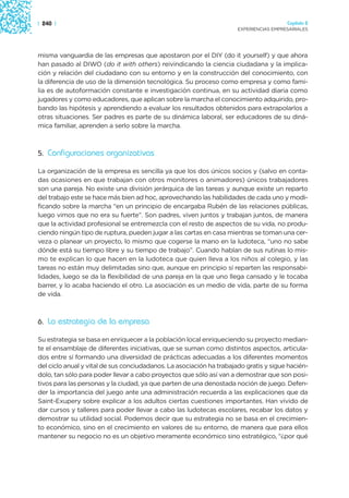 | 240 |                                                                                 Capítulo 2
                                                                      EXPERIENCIAS EMPRESARIALES




misma vanguardia de las empresas que apostaron por el DIY (do it yourself) y que ahora
han pasado al DIWO (do it with others) reivindicando la ciencia ciudadana y la implica-
ción y relación del ciudadano con su entorno y en la construcción del conocimiento, con
la diferencia de uso de la dimensión tecnológica. Su proceso como empresa y como fami-
lia es de autoformación constante e investigación continua, en su actividad diaria como
jugadores y como educadores, que aplican sobre la marcha el conocimiento adquirido, pro-
bando las hipótesis y aprendiendo a evaluar los resultados obtenidos para extrapolarlos a
otras situaciones. Ser padres es parte de su dinámica laboral, ser educadores de su diná-
mica familiar, aprenden a serlo sobre la marcha.



5. Configuraciones organizativas

La organización de la empresa es sencilla ya que los dos únicos socios y (salvo en conta-
das ocasiones en que trabajan con otros monitores o animadores) únicos trabajadores
son una pareja. No existe una división jerárquica de las tareas y aunque existe un reparto
del trabajo este se hace más bien ad hoc, aprovechando las habilidades de cada uno y modi-
ficando sobre la marcha “en un principio de encargaba Rubén de las relaciones públicas,
luego vimos que no era su fuerte”. Son padres, viven juntos y trabajan juntos, de manera
que la actividad profesional se entremezcla con el resto de aspectos de su vida, no produ-
ciendo ningún tipo de ruptura, pueden jugar a las cartas en casa mientras se toman una cer-
veza o planear un proyecto, lo mismo que cogerse la mano en la ludoteca, “uno no sabe
dónde está su tiempo libre y su tiempo de trabajo”. Cuando hablan de sus rutinas lo mis-
mo te explican lo que hacen en la ludoteca que quien lleva a los niños al colegio, y las
tareas no están muy delimitadas sino que, aunque en principio sí reparten las responsabi-
lidades, luego se da la flexibilidad de una pareja en la que uno llega cansado y le tocaba
barrer, y lo acaba haciendo el otro. La asociación es un medio de vida, parte de su forma
de vida.



6. La estrategia de la empresa

Su estrategia se basa en enriquecer a la población local enriqueciendo su proyecto median-
te el ensamblaje de diferentes iniciativas, que se suman como distintos aspectos, articula-
dos entre sí formando una diversidad de prácticas adecuadas a los diferentes momentos
del ciclo anual y vital de sus conciudadanos. La asociación ha trabajado gratis y sigue hacién-
dolo, tan sólo para poder llevar a cabo proyectos que sólo así van a demostrar que son posi-
tivos para las personas y la ciudad, ya que parten de una denostada noción de juego. Defen-
der la importancia del juego ante una administración recuerda a las explicaciones que da
Saint-Exupery sobre explicar a los adultos ciertas cuestiones importantes. Han vivido de
dar cursos y talleres para poder llevar a cabo las ludotecas escolares, recabar los datos y
demostrar su utilidad social. Podemos decir que su estrategia no se basa en el crecimien-
to económico, sino en el crecimiento en valores de su entorno, de manera que para ellos
mantener su negocio no es un objetivo meramente económico sino estratégico, “¿por qué
 